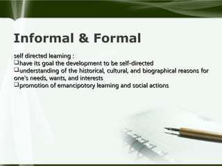 Informal & Formal
self directed learning :
have its goal the development to be self-directed
understanding of the historical, cultural, and biographical reasons for
one's needs, wants, and interests
promotion of emancipotory learning and social actions

 
