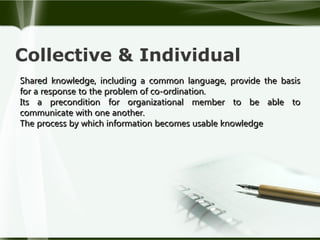 Collective & Individual
Shared knowledge, including a common language, provide the basis
for a response to the problem of co-ordination.
Its a precondition for organizational member to be able to
communicate with one another.
The process by which information becomes usable knowledge

 