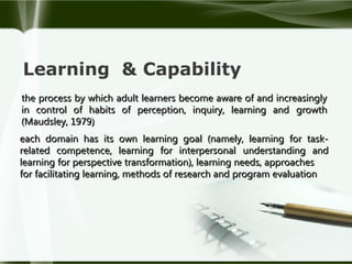 Learning & Capability
the process by which adult learners become aware of and increasingly
in control of habits of perception, inquiry, learning and growth
(Maudsley, 1979)
each domain has its own learning goal (namely, learning for taskrelated competence, learning for interpersonal understanding and
learning for perspective transformation), learning needs, approaches
for facilitating learning, methods of research and program evaluation

 