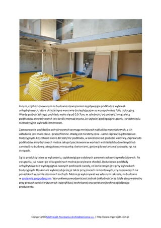 Copywright©MGProjekt Pracownia Architektoniczna s.c. | http://www.mgprojekt.com.pl
Innym,częstostosowanymnabudowie rozwiązaniemsą pływające podkładyzwylewek
anhydrytowych, które układasięnawarstwie docieplającej wrazw zespoleniuzfoliąizolacyjną.
Wtedygrubośćtakiegopodkładuwahasięod 0.5-7cm, w zależności odpotrzeb.Innązaletą
podkładówanhydrytowychjestszybkimontażorazto,że szybciej podlegajązwiązaniui wyschnięciu
niżtradycyjne wylewki cementowe.
Zastosowanie podkładów anhydrytowychwymagamniejszychnakładów materiałowych,aich
układanie jestmałoczasoi pracochłonne.Wadąjestniestetycena - same zaprawysą droższe od
tradycyjnych.Koszttood około40-50zł/m2 podkładu,w zależności odgrubości warstwy.Zaprawydo
podkładówanhydrytowychmożnazakupićpaczkowanew workachw składachbudowlanychlub
zamówićna budowęjakogotowąmieszankęzbetoniarni,gotowądowylanianabudowie,np.na
stropach.
Są to produktyłatwe wwykonaniu,szybkowiążące odobrych parametrachwytrzymałościowych.Po
związaniu,jużnawetpokilkugodzinachmożnapowylewce chodzić.Dodatkowopodkłady
anhydrytowe nie wymagajątakzwanych podlewekzwody,cokoniecznymjestprzywylewkach
tradycyjnych.Doskonale wykorzystujesięje także przypracach remontowych,czynaprawczychna
posadzkachwpomieszczeniachsuchych.Możnaje wykonywaćwe własnymzakresie,nabudowie
w systemie gospodarczym.Warunkiempowodzeniajestjednakdokładnośćorazścisłe stosowaniesię
przy pracach wedle wytycznychi specyfikacji technicznej orazwybranej technologiidanego
producenta.
 
