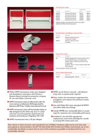 l Wylex NMFS intumescent strips were designed
and developed in association with Tenmat, a
Queens Award winning fire protection company,
for use with Wylex consumer units
l NMFS intumescent strips are fully tested under the
most onerous conditions by UKAS approved fire
laboratory BMTrada / Chiltern International Fire Ltd.
l NMFS intumescent strips will dramatically subdue or
fully extinguish any fire which may occur in a steel
consumer unit and exceed the requirements and
intentions ofAmendment 3 Regulation 421.1.201
l NMFS intumescents have a 30 year lifespan
l NMFS can be fitted in seconds - self adhesive
strips with no special tools required
l Tests confirm the intumescent suppresses fire
propagation and reduces the enclosure surface
temperature
l Use with Wylex EIU mains tails gland & NMCE
semi blind cable entry fittings
l Include NMMB (non combustible blank in unused
ways) for maximum non combustible performance
l Suitable for use with NH upgrade kits
(replacement cover & lid assembly) for retrofit
to existing NH metal cased units
INTUMESCENT STRIPS
CONSUMER
CAT REF PRODUCT UNIT WIDTH
NMFS07 Intumescent fire barrier 7MOD 188mm
NMFS10 Intumescent fire barrier 10MOD 241mm
NMFS13 Intumescent fire barrier 13MOD 292mm
NMFS16 Intumescent fire barrier 16MOD 343mm
NMFS21 Intumescent fire barrier 21MOD 438mm
Application guidance covering the full consumer unit range is
available fromWylexTechnical Department
FIRE RETARDENT MEMBRANE CABLE ENTRIES
CAT REF PRODUCT
NMCE1 Membrane cable entries kit 1
3 x 32mm & 7 x 20mm
NMCE2 Membrane cable entries kit 2
10 x 20mm
MAINS TAILS GLAND
CAT REF PRODUCT
EIU Moulded cable gland kit for metal consumer unit to
provide additional support and supplementary
insulation similar to Class II construction for the
incoming cables.
Suitable for 16mm2
or 25mm2
double insulated cable
32mm knockout
As recommended in the IET On Site Guide
NON COMBUSTIBLE BLANK
CAT REF PRODUCT MODULE
NMMB Metal blanking plate -Twist fit 1
Test criteria in metal consumer units included the use of Wylex membrane cable entries and mains tails
entry glands as recommended in the IET On-Site-Guide 2015, furthermore Wylex recommends use of non
combustible way blanks to ensure that as much of the enclosure as possible is manufactured from non
combustible materials.
 