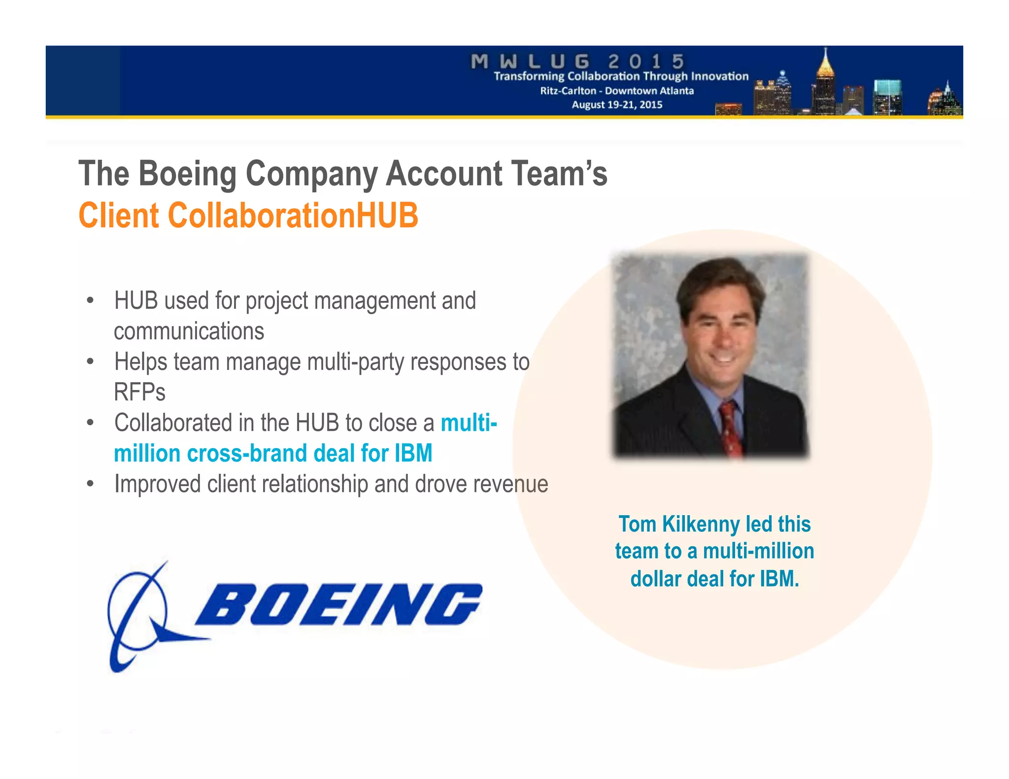 •  HUB used for project management and
communications
•  Helps team manage multi-party responses to
RFPs
•  Collaborated in the HUB to close a multi-
million cross-brand deal for IBM
•  Improved client relationship and drove revenue

	

close
The Boeing Company Account Team’s
Client CollaborationHUB
Tom Kilkenny led this
team to a multi-million
dollar deal for IBM.
 