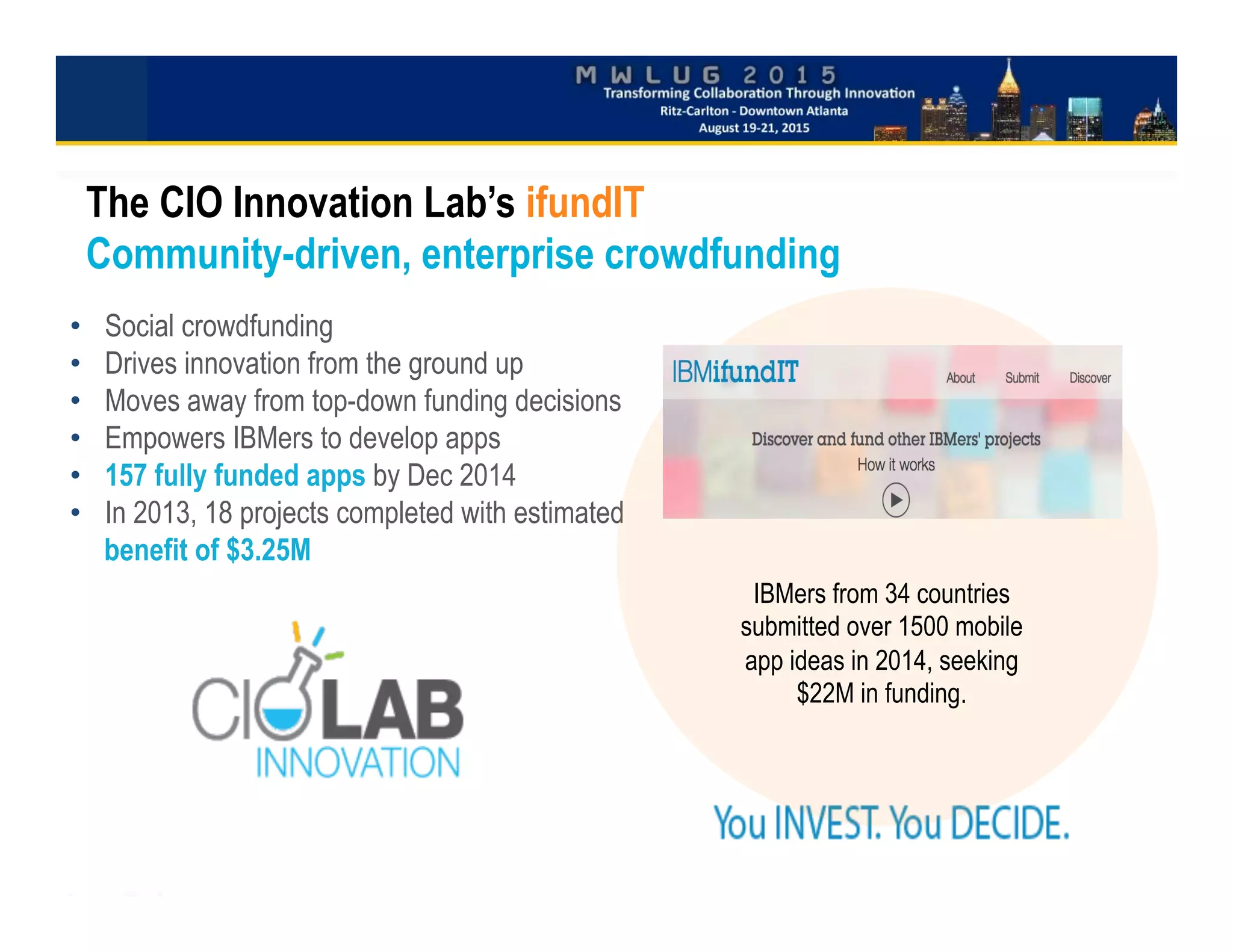 •  Social crowdfunding
•  Drives innovation from the ground up
•  Moves away from top-down funding decisions
•  Empowers IBMers to develop apps
•  157 fully funded apps by Dec 2014
•  In 2013, 18 projects completed with estimated
benefit of $3.25M

	

The CIO Innovation Lab’s ifundIT
Community-driven, enterprise crowdfunding
IBMers from 34 countries
submitted over 1500 mobile
app ideas in 2014, seeking
$22M in funding.
 
