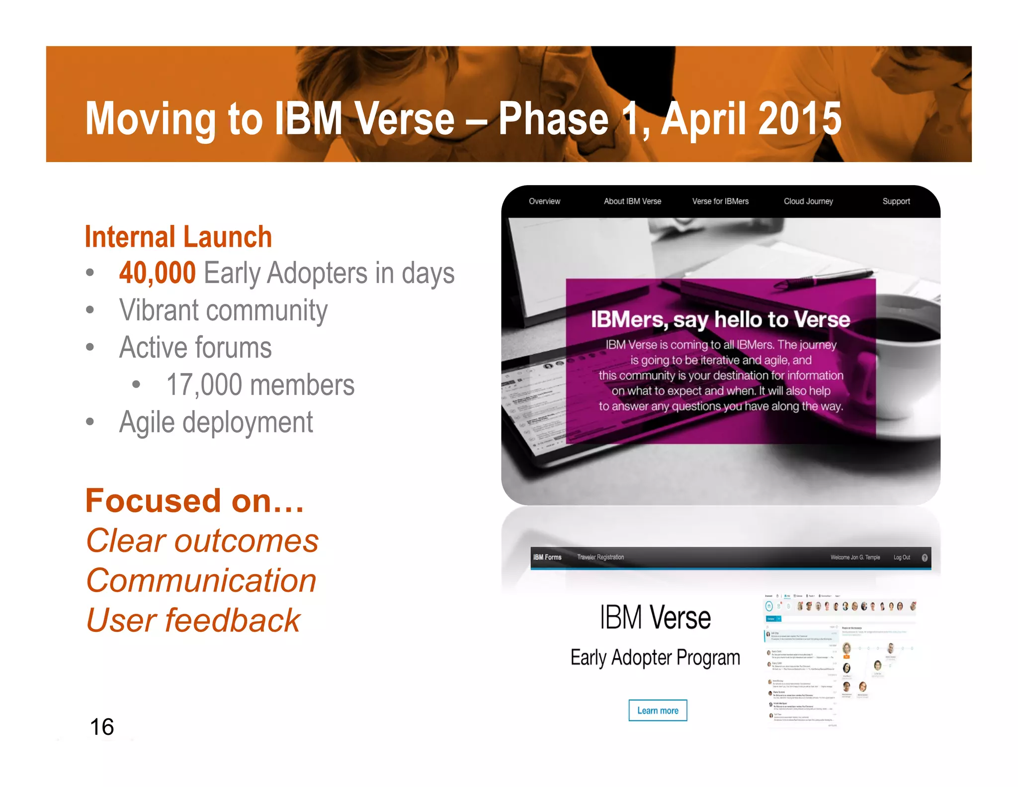 Moving to IBM Verse – Phase 1, April 2015
Internal Launch
•  40,000 Early Adopters in days
•  Vibrant community
•  Active forums
•  17,000 members
•  Agile deployment
Focused on…
Clear outcomes
Communication
User feedback
16
 