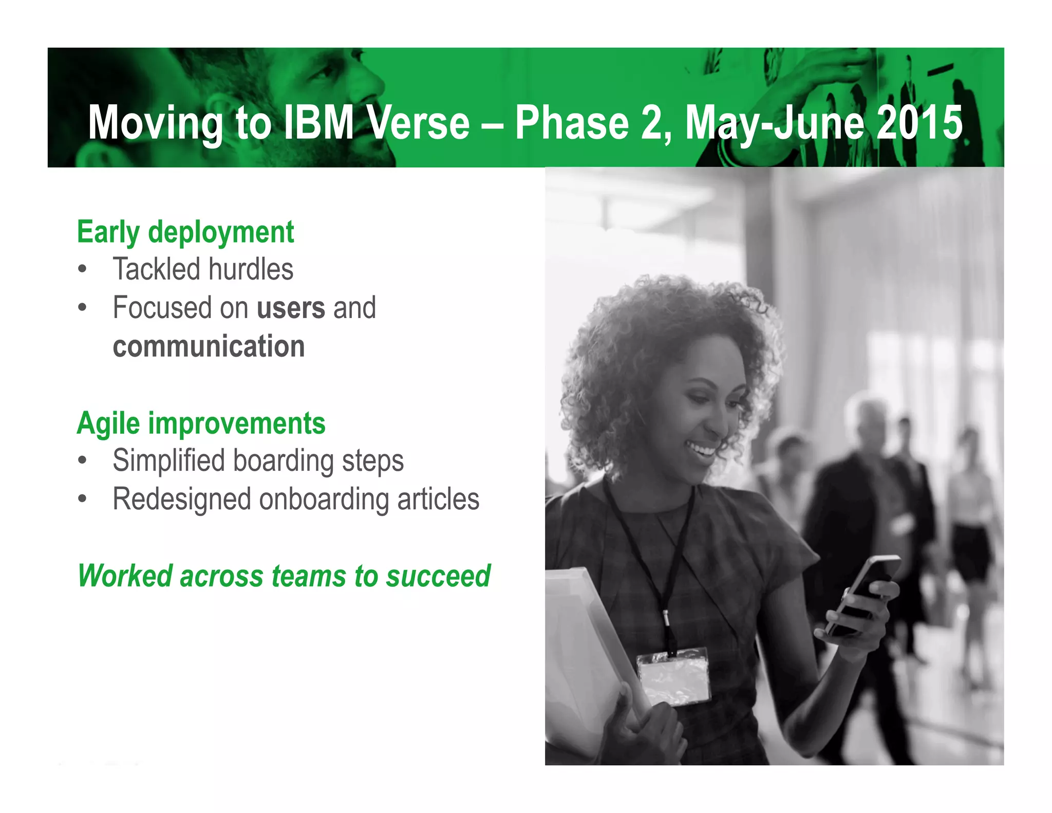 Moving to IBM Verse – Phase 2, May-June 2015
Early deployment
•  Tackled hurdles
•  Focused on users and
communication
Agile improvements
•  Simplified boarding steps
•  Redesigned onboarding articles
Worked across teams to succeed
 