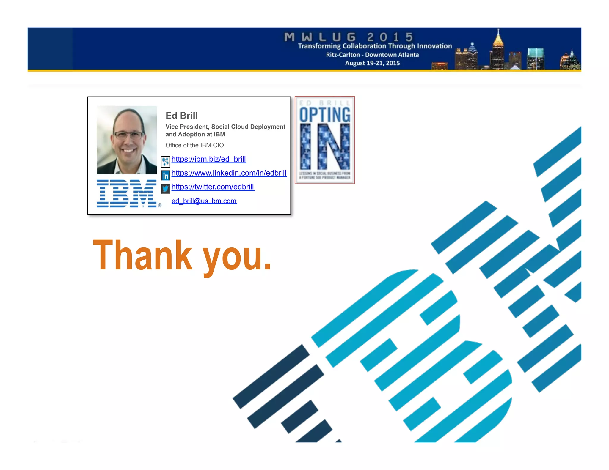 Thank you.
Ed Brill
Vice President, Social Cloud Deployment
and Adoption at IBM
Office of the IBM CIO
https://ibm.biz/ed_brill
https://www.linkedin.com/in/edbrill
https://twitter.com/edbrill
ed_brill@us.ibm.com
 