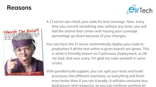 Reasons
A CI server can check your code for test coverage. Now, every
time you commit something new without any tests, you will
feel the shame that comes with having your coverage
percentage go down because of your changes.
You can have the CI server automatically deploy your code to
production if all the test within a given branch are green. This
is what is formally known as Continuous Deployment, or Oh
my God, that was scary, I'm glad my code worked! in some
circles.
With parallel build support, you can split your tests and build
processes into different machines, so everything will finish
even faster than if you ran it locally. It will also consume less
local power and resources, so you can continue working on
 