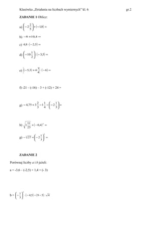 Klasówka „Działania na liczbach wymiernych” kl. 6 gr.2
ZADANIE 1 Oblicz:
a) ( ) =−+





− 8,1
5
2
2
b) =+− 4,108
c) ( ) =−⋅ 5,28,4
d) ( ) =−





− 5,3:
2
1
10
e) ( ) ( ) =−⋅+− 6
4
3
43,5
f) -21 – (-16) – 3 + (-12) + 24 =
g) =





−−−+−
3
1
2
4
1
1
3
2
375,4
h) ( ) =−+
3
4,0
25
11
1
g) =





−+−
2
3
3
1
227
ZADANIE 2
Porównaj liczby a i b jeżeli:
a = -3,6 – (-2,5) + 1,4 + (- 3)
b = ( ) ( ) 4:595,4
3
1
2
−−−⋅





−
 