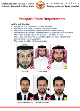 Passport Photo Requirements
(A) Portrait Quality:
• The portrait must be in color, not black and white.
• The portrait must be on plain white photographic paper.
• The portrait must be recent (taken in the last 6 months at most).
• The facial features must be clear and in focus to show the natural skin color.
• The portrait must be without any creases or ink marks or tears.
• The portrait must show the applicant facing forward looking directly at the
camera with a neutral expression.
• The portrait should be with high resolution.
 
