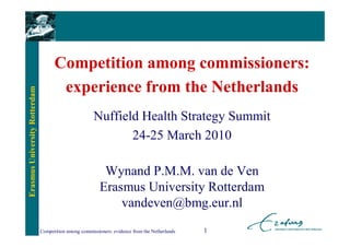 Competition among commissioners:
                                      experience from the Netherlands
Erasmus University Rotterdam




                                                       Nuffield Health Strategy Summit
                                                              24-25 March 2010

                                                           Wynand P.M.M. van de Ven
                                                          Erasmus University Rotterdam
                                                              vandeven@bmg.eur.nl
                               Competition among commissioners: evidence from the Netherlands   1
 