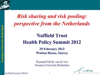 Risk sharing and risk pooling:
                                        perspective from the Netherlands
Erasmus University Rotterdam




                                                      Nuffield Trust
                                                Health Policy Summit 2012
                                                          29 February 2012
                                                         Wotton House, Surrey

                                                          Wynand P.M.M. van de Ven
                                                         Erasmus University Rotterdam

                               Nuffield Summit 29feb12              1
 
