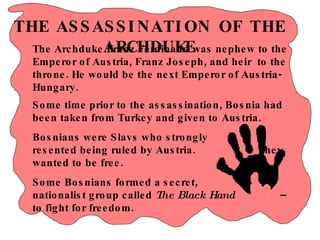 THE ASSASSINATION OF THE ARCHDUKE Some time prior to the assassination, Bosnia had been taken from Turkey and given to Austria. Bosnians were Slavs who strongly  resented being ruled by Austria.  They wanted to be free.  Some Bosnians formed a secret,  nationalist group called  The Black Hand   – to fight for freedom. The Archduke Franz Ferdinand was nephew to the Emperor of Austria, Franz Joseph, and heir  to the throne. He would be the next Emperor of Austria-Hungary.  