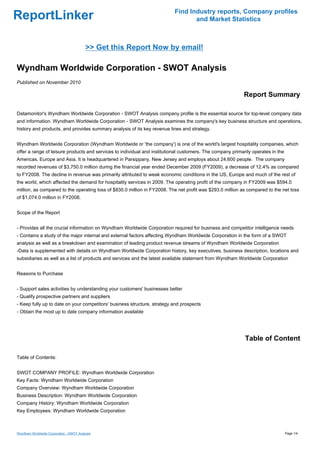 Find Industry reports, Company profiles
ReportLinker                                                                      and Market Statistics



                                         >> Get this Report Now by email!

Wyndham Worldwide Corporation - SWOT Analysis
Published on November 2010

                                                                                                           Report Summary

Datamonitor's Wyndham Worldwide Corporation - SWOT Analysis company profile is the essential source for top-level company data
and information. Wyndham Worldwide Corporation - SWOT Analysis examines the company's key business structure and operations,
history and products, and provides summary analysis of its key revenue lines and strategy.


Wyndham Worldwide Corporation (Wyndham Worldwide or 'the company') is one of the world's largest hospitality companies, which
offer a range of leisure products and services to individual and institutional customers. The company primarily operates in the
Americas, Europe and Asia. It is headquartered in Parsippany, New Jersey and employs about 24,600 people. The company
recorded revenues of $3,750.0 million during the financial year ended December 2009 (FY2009), a decrease of 12.4% as compared
to FY2008. The decline in revenue was primarily attributed to weak economic conditions in the US, Europe and much of the rest of
the world, which affected the demand for hospitality services in 2009. The operating profit of the company in FY2009 was $594.0
million, as compared to the operating loss of $830.0 million in FY2008. The net profit was $293.0 million as compared to the net loss
of $1,074.0 million in FY2008.


Scope of the Report


- Provides all the crucial information on Wyndham Worldwide Corporation required for business and competitor intelligence needs
- Contains a study of the major internal and external factors affecting Wyndham Worldwide Corporation in the form of a SWOT
analysis as well as a breakdown and examination of leading product revenue streams of Wyndham Worldwide Corporation
-Data is supplemented with details on Wyndham Worldwide Corporation history, key executives, business description, locations and
subsidiaries as well as a list of products and services and the latest available statement from Wyndham Worldwide Corporation


Reasons to Purchase


- Support sales activities by understanding your customers' businesses better
- Qualify prospective partners and suppliers
- Keep fully up to date on your competitors' business structure, strategy and prospects
- Obtain the most up to date company information available




                                                                                                            Table of Content

Table of Contents:


SWOT COMPANY PROFILE: Wyndham Worldwide Corporation
Key Facts: Wyndham Worldwide Corporation
Company Overview: Wyndham Worldwide Corporation
Business Description: Wyndham Worldwide Corporation
Company History: Wyndham Worldwide Corporation
Key Employees: Wyndham Worldwide Corporation



Wyndham Worldwide Corporation - SWOT Analysis                                                                                     Page 1/4
 