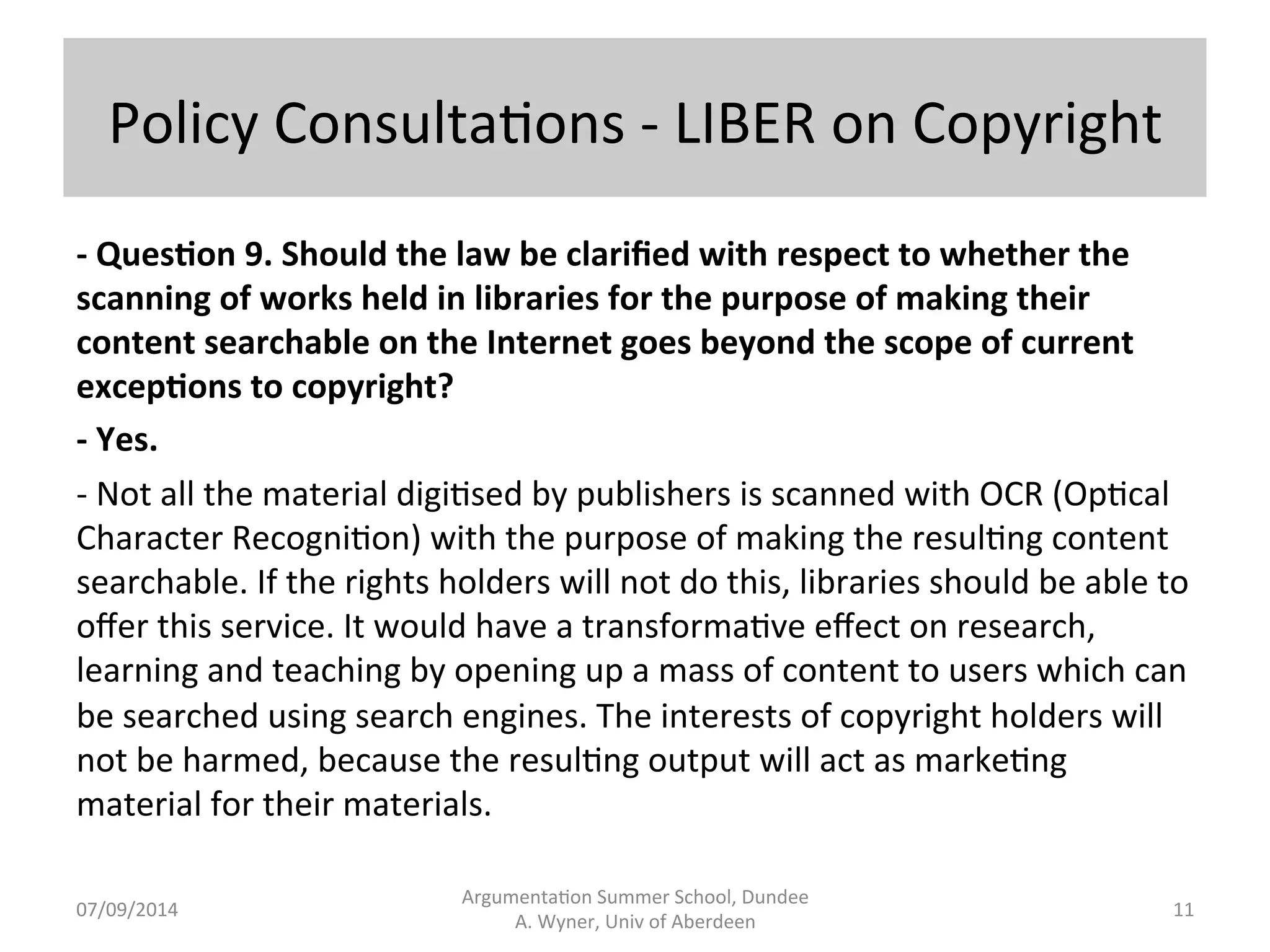 Policy 
Consulta.ons 
-­‐ 
LIBER 
on 
Copyright 
-­‐ 
Ques;on 
9. 
Should 
the 
law 
be 
clarified 
with 
respect 
to 
whether 
the 
scanning 
of 
works 
held 
in 
libraries 
for 
the 
purpose 
of 
making 
their 
content 
searchable 
on 
the 
Internet 
goes 
beyond 
the 
scope 
of 
current 
excep;ons 
to 
copyright? 
-­‐ 
Yes. 
-­‐ 
Not 
all 
the 
material 
digi.sed 
by 
publishers 
is 
scanned 
with 
OCR 
(Op.cal 
Character 
Recogni.on) 
with 
the 
purpose 
of 
making 
the 
resul.ng 
content 
searchable. 
If 
the 
rights 
holders 
will 
not 
do 
this, 
libraries 
should 
be 
able 
to 
offer 
this 
service. 
It 
would 
have 
a 
transforma.ve 
effect 
on 
research, 
learning 
and 
teaching 
by 
opening 
up 
a 
mass 
of 
content 
to 
users 
which 
can 
be 
searched 
using 
search 
engines. 
The 
interests 
of 
copyright 
holders 
will 
not 
be 
harmed, 
because 
the 
resul.ng 
output 
will 
act 
as 
marke.ng 
material 
for 
their 
materials. 
Argumenta.on 
Summer 
School, 
Dundee 
07/09/2014 
A. 
Wyner, 
Univ 
of 
Aberdeen 
11 
 