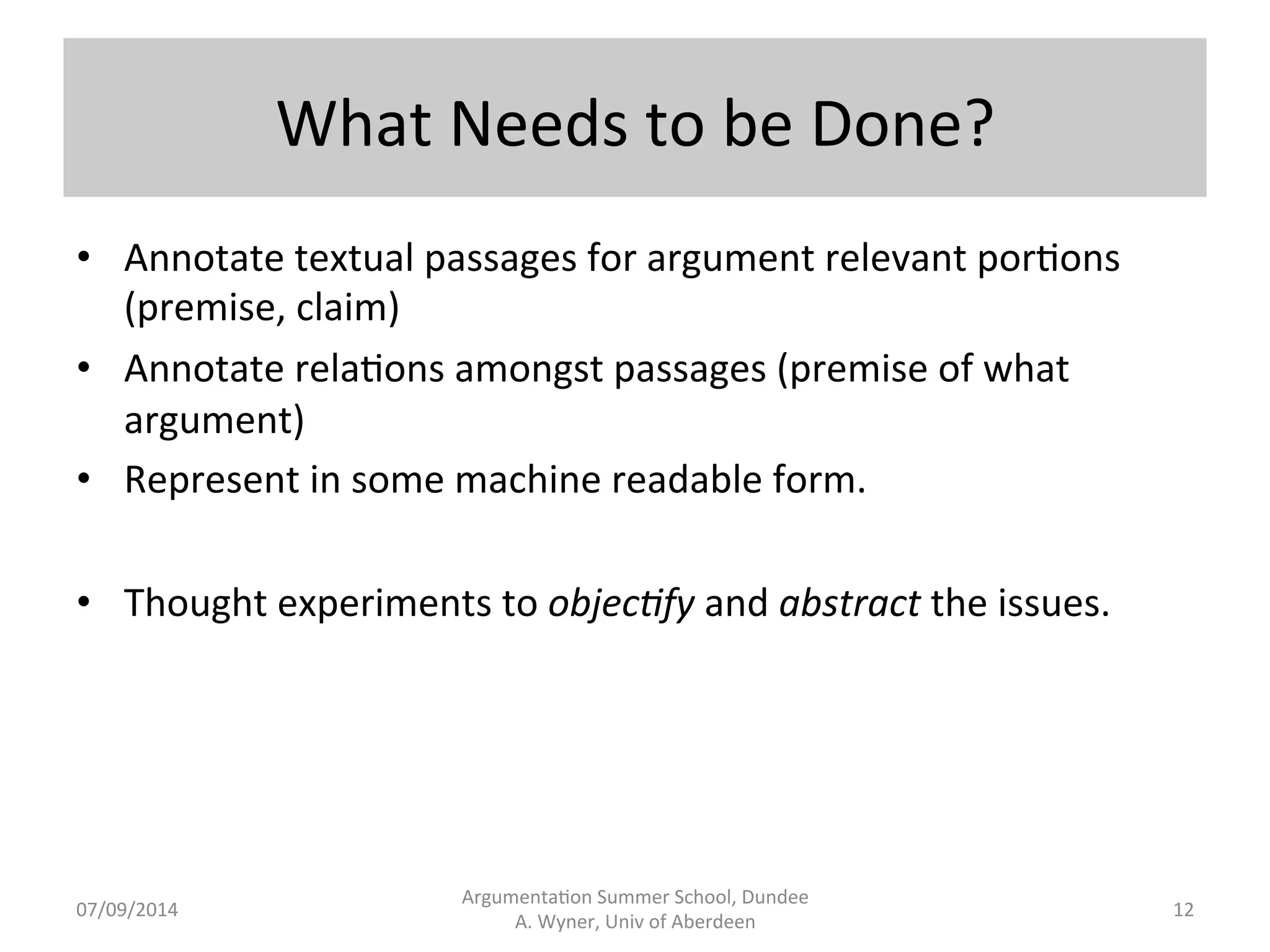 What 
Needs 
to 
be 
Done? 
Argumenta.on 
Summer 
School, 
Dundee 
07/09/2014 
A. 
Wyner, 
Univ 
of 
Aberdeen 
• Annotate 
textual 
passages 
for 
argument 
relevant 
por.ons 
(premise, 
claim) 
• Annotate 
rela.ons 
amongst 
passages 
(premise 
of 
what 
argument) 
• Represent 
in 
some 
machine 
readable 
form. 
• Thought 
experiments 
to 
objec7fy 
and 
abstract 
the 
issues. 
12 
 