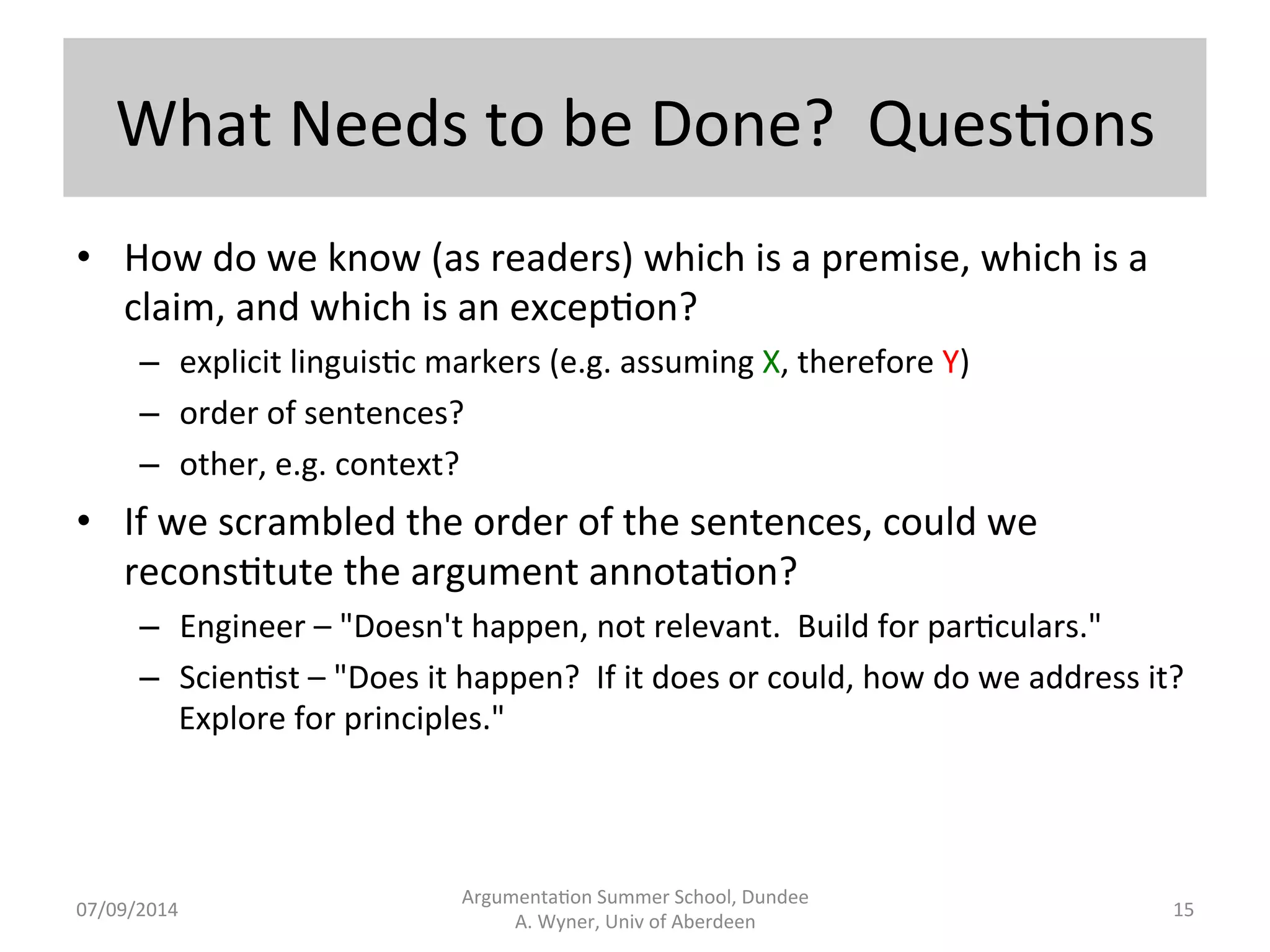 What 
Needs 
to 
be 
Done? 
Ques.ons 
Argumenta.on 
Summer 
School, 
Dundee 
07/09/2014 
A. 
Wyner, 
Univ 
of 
Aberdeen 
• How 
do 
we 
know 
(as 
readers) 
which 
is 
a 
premise, 
which 
is 
a 
claim, 
and 
which 
is 
an 
excep.on? 
– explicit 
linguis.c 
markers 
(e.g. 
assuming 
X, 
therefore 
Y) 
– order 
of 
sentences? 
– other, 
e.g. 
context? 
• If 
we 
scrambled 
the 
order 
of 
the 
sentences, 
could 
we 
recons.tute 
the 
argument 
annota.on? 
– Engineer 
– 
"Doesn't 
happen, 
not 
relevant. 
Build 
for 
par.culars." 
– Scien.st 
– 
"Does 
it 
happen? 
If 
it 
does 
or 
could, 
how 
do 
we 
address 
it? 
Explore 
for 
principles." 
15 
 