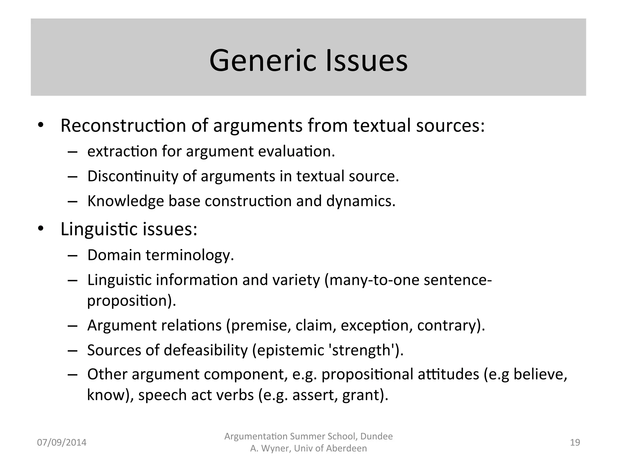 Generic 
Issues 
Argumenta.on 
Summer 
School, 
Dundee 
07/09/2014 
A. 
Wyner, 
Univ 
of 
Aberdeen 
• Reconstruc.on 
of 
arguments 
from 
textual 
sources: 
– extrac.on 
for 
argument 
evalua.on. 
– Discon.nuity 
of 
arguments 
in 
textual 
source. 
– Knowledge 
base 
construc.on 
and 
dynamics. 
• Linguis.c 
issues: 
– Domain 
terminology. 
– Linguis.c 
informa.on 
and 
variety 
(many-­‐to-­‐one 
sentence-­‐ 
proposi.on). 
– Argument 
rela.ons 
(premise, 
claim, 
excep.on, 
contrary). 
– Sources 
of 
defeasibility 
(epistemic 
'strength'). 
– Other 
argument 
component, 
e.g. 
proposi.onal 
aZtudes 
(e.g 
believe, 
know), 
speech 
act 
verbs 
(e.g. 
assert, 
grant). 
19 
 
