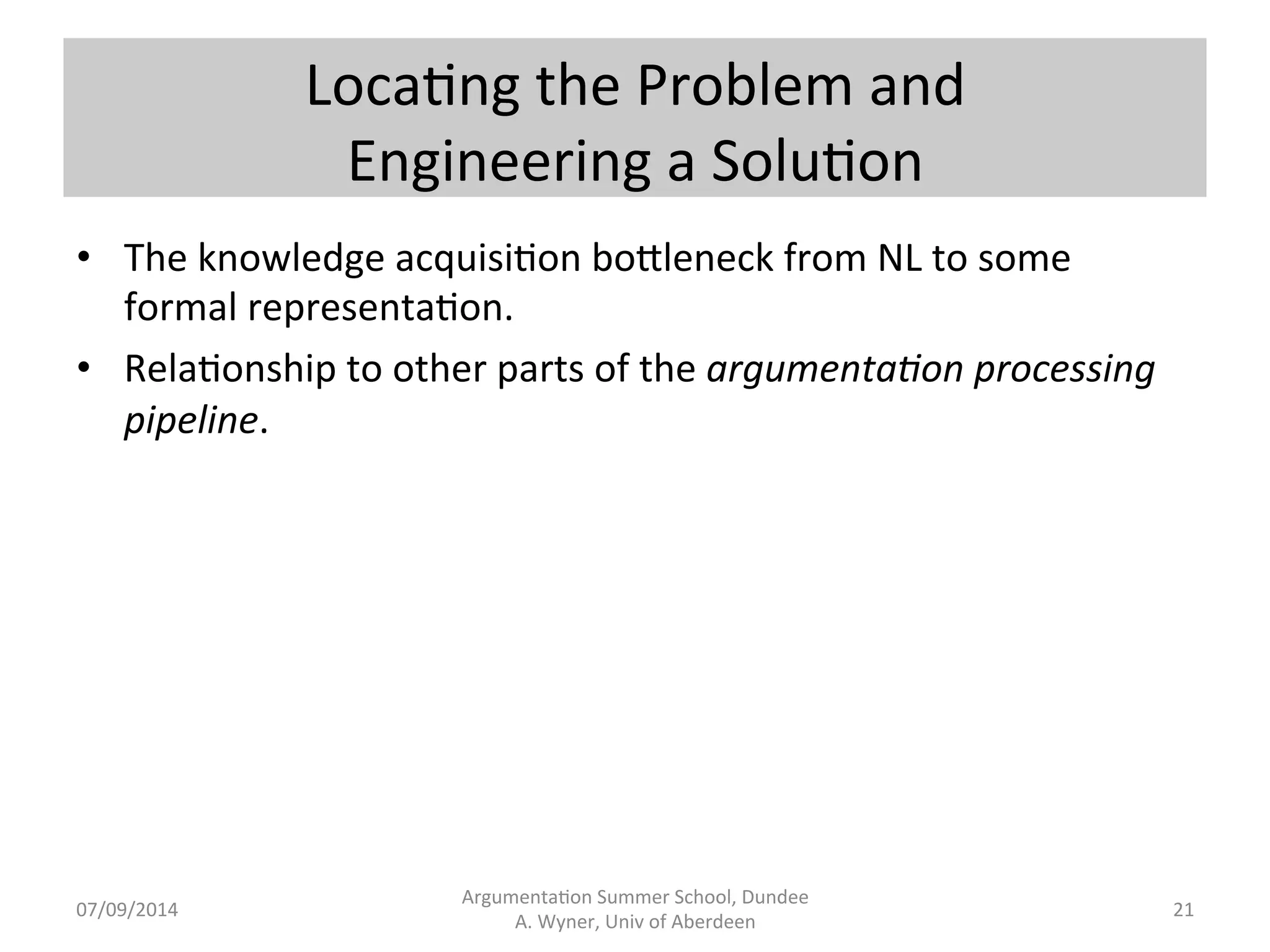 Loca.ng 
the 
Problem 
and 
Engineering 
a 
Solu.on 
Argumenta.on 
Summer 
School, 
Dundee 
07/09/2014 
A. 
Wyner, 
Univ 
of 
Aberdeen 
21 
• The 
knowledge 
acquisi.on 
bo[leneck 
from 
NL 
to 
some 
formal 
representa.on. 
• Rela.onship 
to 
other 
parts 
of 
the 
argumenta7on 
processing 
pipeline. 
 