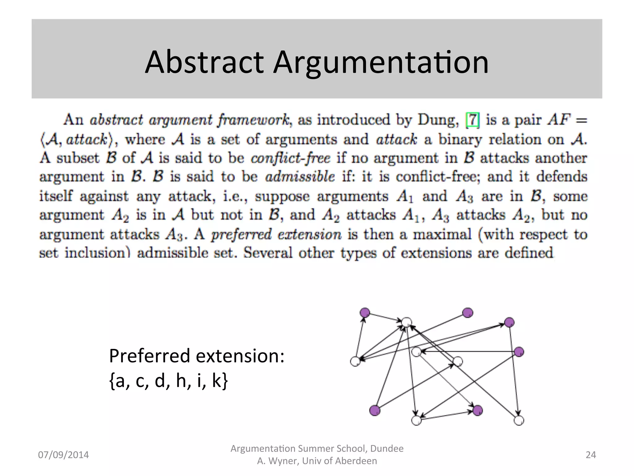 Logic-­‐based 
Instan.ated 
Argumenta.on 
Besnard 
and 
Hunter 
Argumenta.on 
Summer 
School, 
Dundee 
07/09/2014 
A. 
Wyner, 
Univ 
of 
Aberdeen 
23 
• An 
argument 
is 
an 
ordered 
pair 
ψ, 
α; 
ψ 
is 
a 
subset 
of 
a 
given 
KB 
and 
α 
is 
an 
atomic 
proposi.on 
from 
the 
KB; 
ψ 
is 
a 
minimal 
set 
of 
formulae 
such 
that 
ψ 
implies 
α, 
and 
ψ 
does 
not 
imply 
a 
contradic.on. 
ψ 
is 
said 
to 
support 
the 
claim 
α. 
• Where 
p 
and 
q 
are 
atoms, 
and 
where 
the 
KB 
is 
comprised 
of 
p 
and 
p→q, 
then 
{p, 
p→q}, 
q 
is 
an 
argument. 
• We 
could 
have 
a 
KB 
from 
which 
we 
can 
form 
an 
argument 
which 
supports 
¬q, 
{p, 
p→¬q}, 
¬q. 
In 
addi.on 
and 
with 
respect 
to 
this 
argument, 
suppose 
we 
can 
form 
an 
undercuer 
{r, 
r→¬p}, 
¬p 
and 
a 
rebual 
{r, 
r→¬p, 
¬p→q}, 
q}. 
• KBs 
(even 
rela.vely 
small 
ones) 
generate 
lots 
of 
arguments 
and 
a[ack 
rela.onships 
which 
can 
be 
structured 
in 
a 
tree. 
 