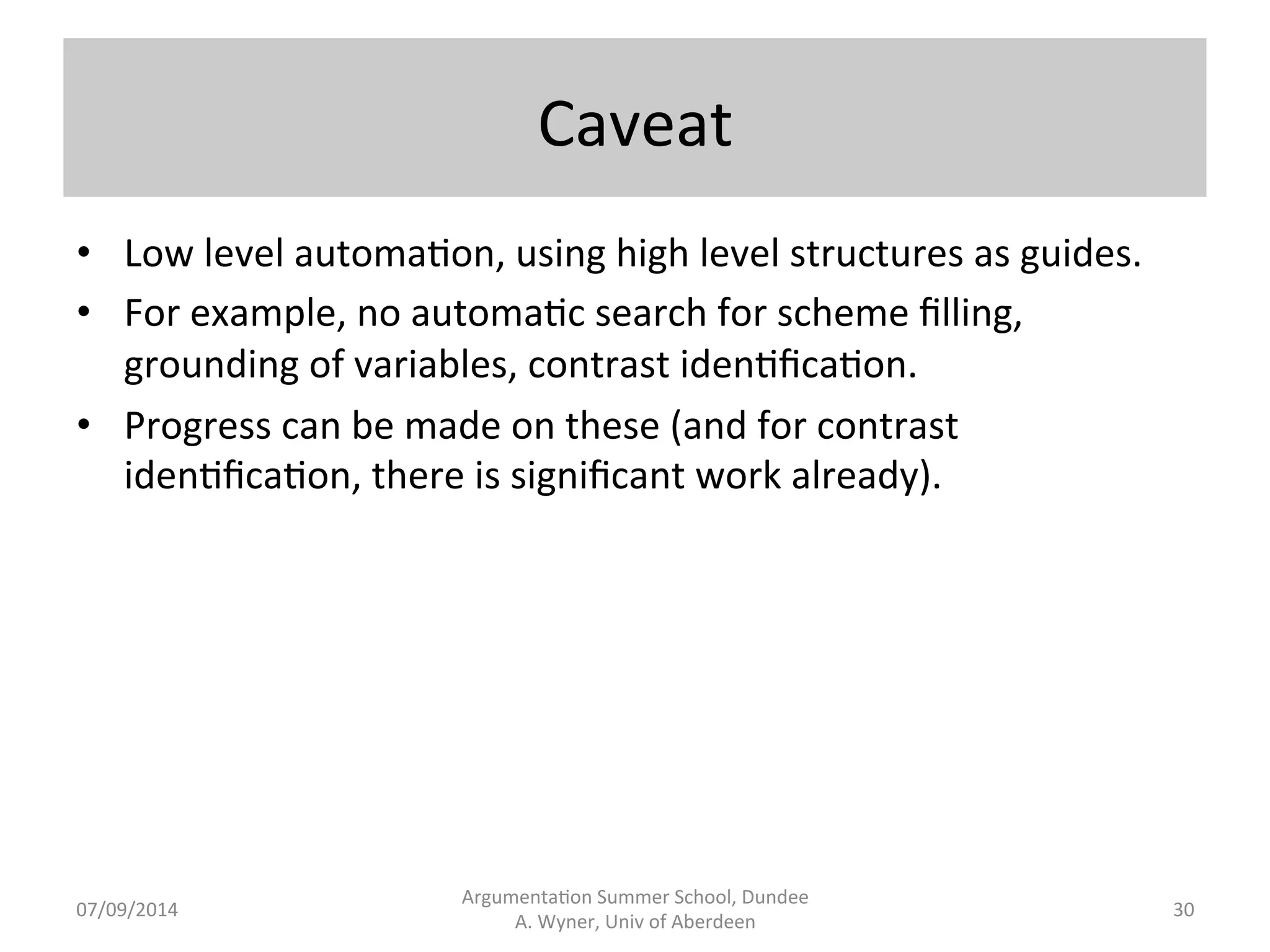 Overall 
Proposal 
Argumenta.on 
Summer 
School, 
Dundee 
07/09/2014 
A. 
Wyner, 
Univ 
of 
Aberdeen 
• Normalise 
natural 
language 
source 
material 
into 
argumenta.on 
schemes. 
• Formalise 
argumenta.on 
schemes 
in 
terms 
of 
roles 
of 
proposi.ons 
in 
the 
scheme 
and 
internal 
structure 
of 
proposi.ons 
(predicates 
and 
typed 
variables). 
• Connect 
argumenta.on 
schemes 
to 
abstract 
arguments. 
• Relate 
one 
scheme 
to 
another 
in 
terms 
of 
contrariness. 
• Extract 
scheme 
relevant 
informa.on 
from 
the 
source. 
• Create 
a 
knowledge 
base 
to 
instan.ate 
variables. 
29 
 