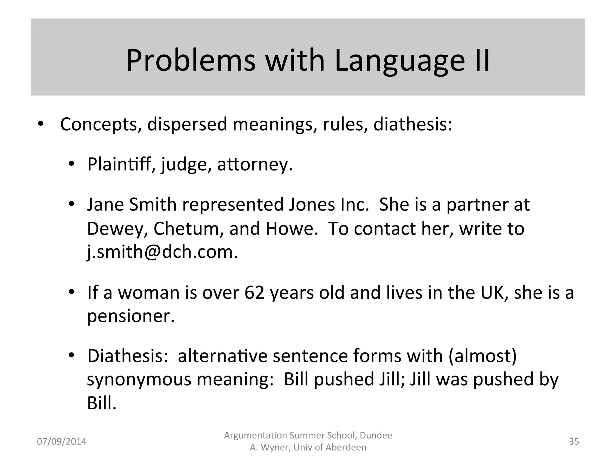 Problems 
with 
Language 
I 
• Iden.fica.on, 
implicit 
informa.on, 
mul.ple 
forms 
with 
the 
same 
meaning, 
the 
same 
form 
with 
mul.ple 
meanings: 
• En.ty 
ID: 
Jane 
Smith, 
for 
plain.ff. 
• Rela.on 
ID: 
Edgar 
Wilson 
disclosed 
the 
formula 
to 
Mary 
Hays. 
• Bill 
drove 
the 
car 
into 
Phil 
at 
60 
MPH. 
(agent, 
instrument, 
killing) 
• Jane 
Smith, 
Jane 
R. 
Smith, 
Smith, 
A[orney 
Smith.... 
• Jane 
Smith 
in 
one 
case 
decision 
need 
not 
be 
the 
same 
Jane 
Smith 
in 
another 
case 
decision. 
Argumenta.on 
Summer 
School, 
Dundee 
07/09/2014 
A. 
Wyner, 
Univ 
of 
Aberdeen 
34 
 
