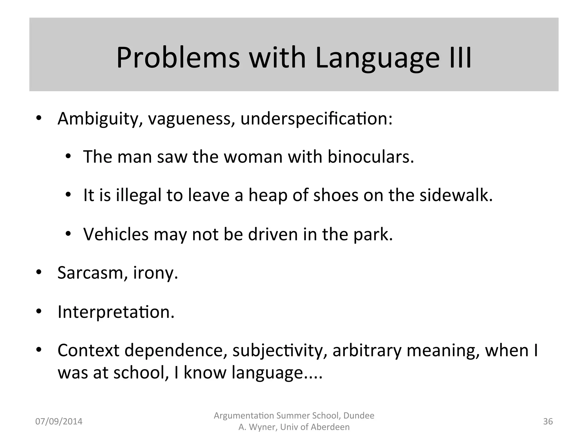 Problems 
with 
Language 
II 
• Concepts, 
dispersed 
meanings, 
rules, 
diathesis: 
• Plain.ff, 
judge, 
a[orney. 
• Jane 
Smith 
represented 
Jones 
Inc. 
She 
is 
a 
partner 
at 
Dewey, 
Chetum, 
and 
Howe. 
To 
contact 
her, 
write 
to 
j.smith@dch.com. 
• If 
a 
woman 
is 
over 
62 
years 
old 
and 
lives 
in 
the 
UK, 
she 
is 
a 
pensioner. 
• Diathesis: 
alterna.ve 
sentence 
forms 
with 
(almost) 
synonymous 
meaning: 
Bill 
pushed 
Jill; 
Jill 
was 
pushed 
by 
Bill. 
Argumenta.on 
Summer 
School, 
Dundee 
07/09/2014 
A. 
Wyner, 
Univ 
of 
Aberdeen 
35 
 