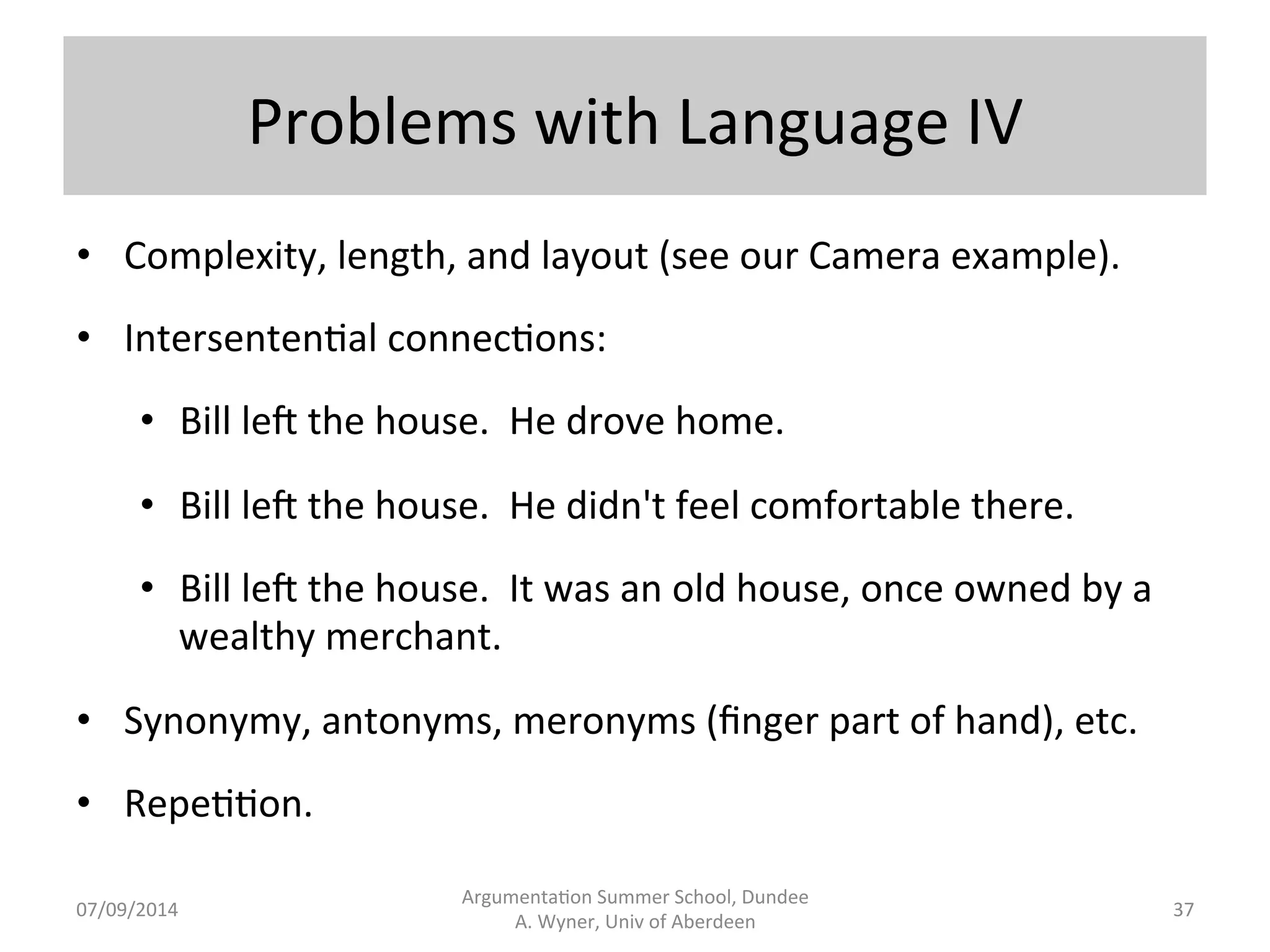 Problems 
with 
Language 
III 
• Ambiguity, 
vagueness, 
underspecifica.on: 
• The 
man 
saw 
the 
woman 
with 
binoculars. 
• It 
is 
illegal 
to 
leave 
a 
heap 
of 
shoes 
on 
the 
sidewalk. 
• Vehicles 
may 
not 
be 
driven 
in 
the 
park. 
• Sarcasm, 
irony. 
• Interpreta.on. 
• Context 
dependence, 
subjec.vity, 
arbitrary 
meaning, 
when 
I 
was 
at 
school, 
I 
know 
language.... 
Argumenta.on 
Summer 
School, 
Dundee 
07/09/2014 
A. 
Wyner, 
Univ 
of 
Aberdeen 
36 
 