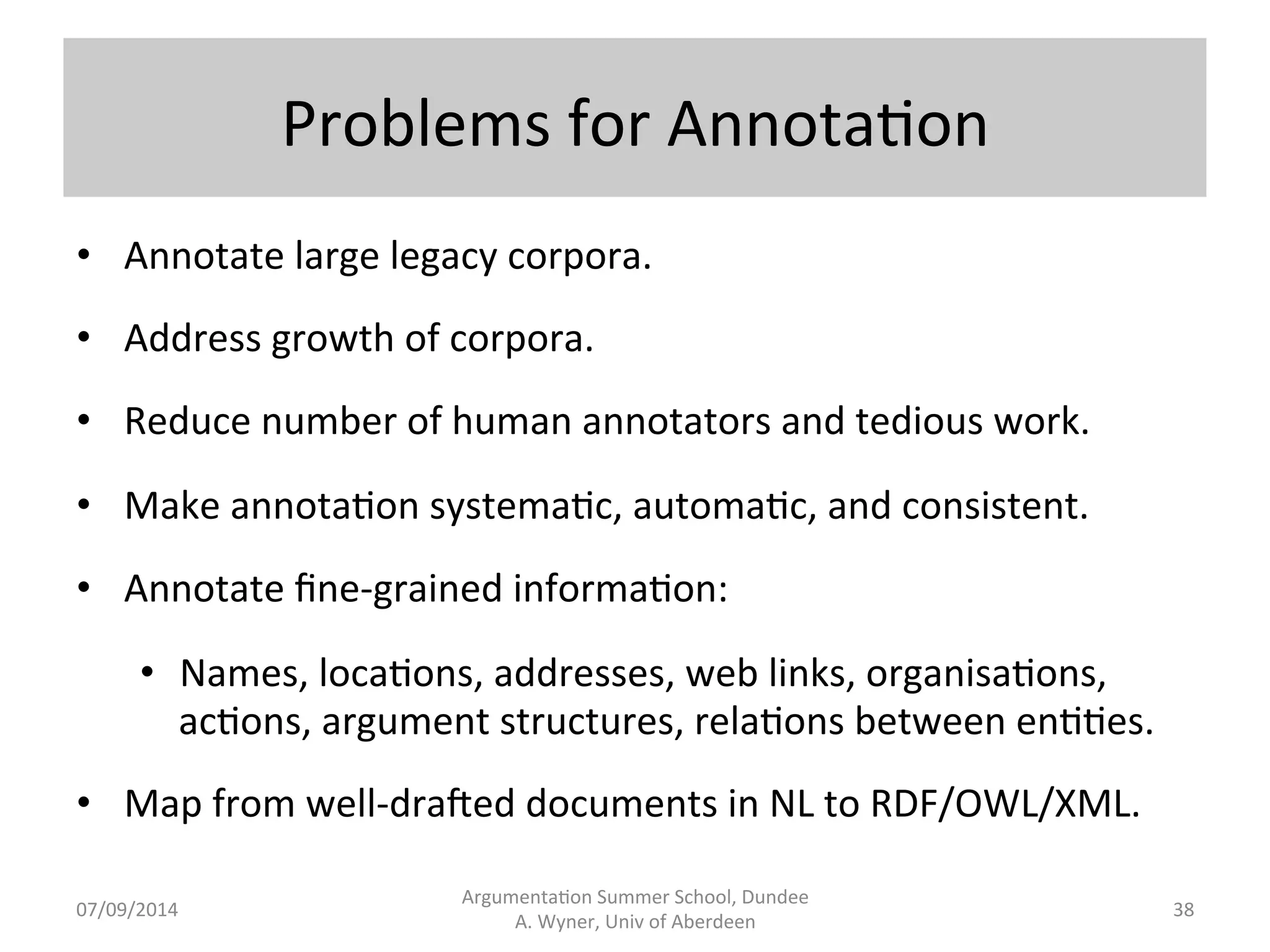 Problems 
with 
Language 
IV 
• Complexity, 
length, 
and 
layout 
(see 
our 
Camera 
example). 
• Intersenten.al 
connec.ons: 
• Bill 
le 
the 
house. 
He 
drove 
home. 
• Bill 
le 
the 
house. 
He 
didn't 
feel 
comfortable 
there. 
• Bill 
le 
the 
house. 
It 
was 
an 
old 
house, 
once 
owned 
by 
a 
wealthy 
merchant. 
• Synonymy, 
antonyms, 
meronyms 
(finger 
part 
of 
hand), 
etc. 
• Repe..on. 
Argumenta.on 
Summer 
School, 
Dundee 
07/09/2014 
A. 
Wyner, 
Univ 
of 
Aberdeen 
37 
 