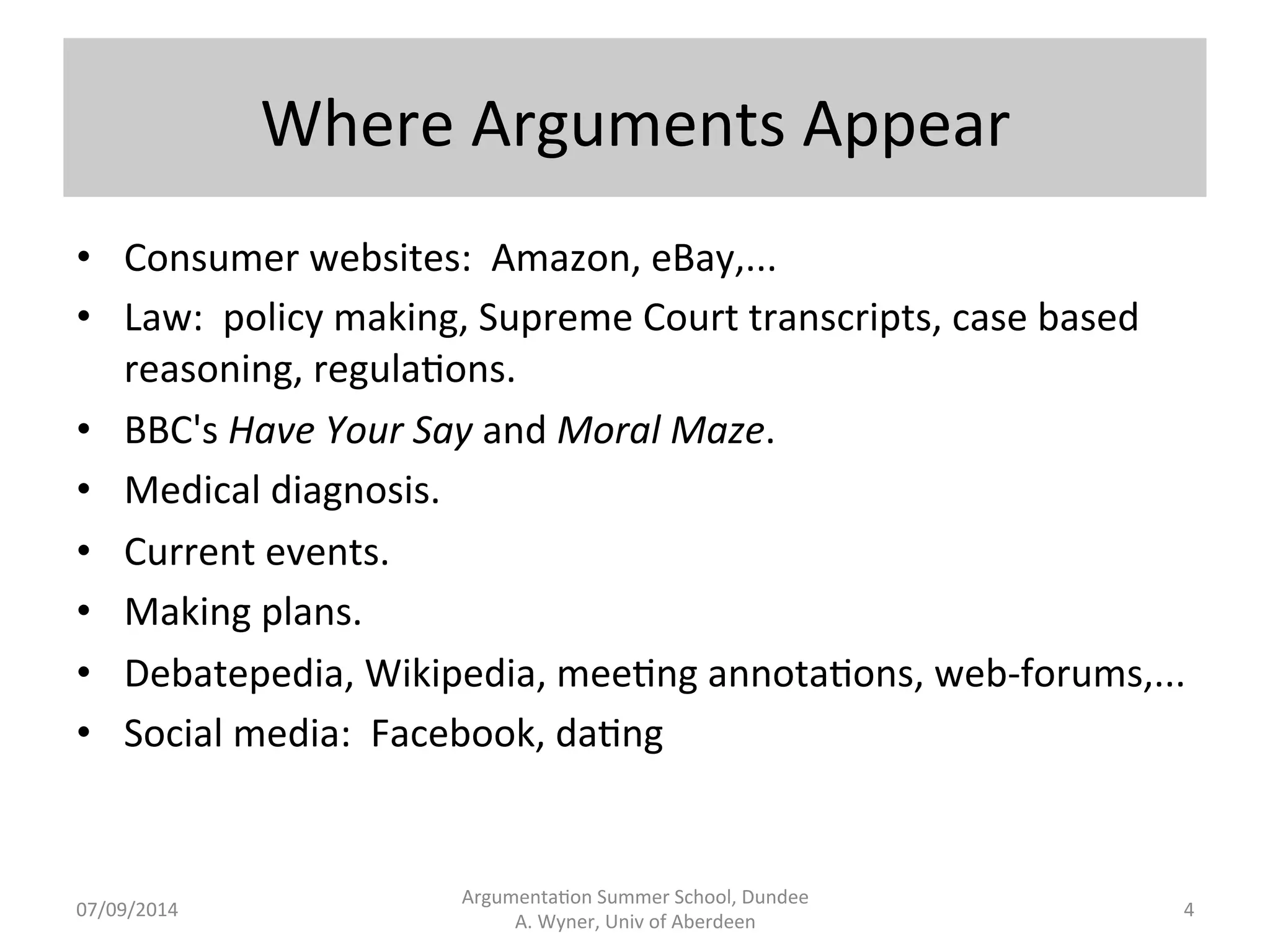 Where 
Arguments 
Appear 
Argumenta.on 
Summer 
School, 
Dundee 
07/09/2014 
A. 
Wyner, 
Univ 
of 
Aberdeen 
4 
• Consumer 
websites: 
Amazon, 
eBay,... 
• Law: 
policy 
making, 
Supreme 
Court 
transcripts, 
case 
based 
reasoning, 
regula.ons. 
• BBC's 
Have 
Your 
Say 
and 
Moral 
Maze. 
• Medical 
diagnosis. 
• Current 
events. 
• Making 
plans. 
• Debatepedia, 
Wikipedia, 
mee.ng 
annota.ons, 
web-­‐forums,... 
• Social 
media: 
Facebook, 
da.ng 
 