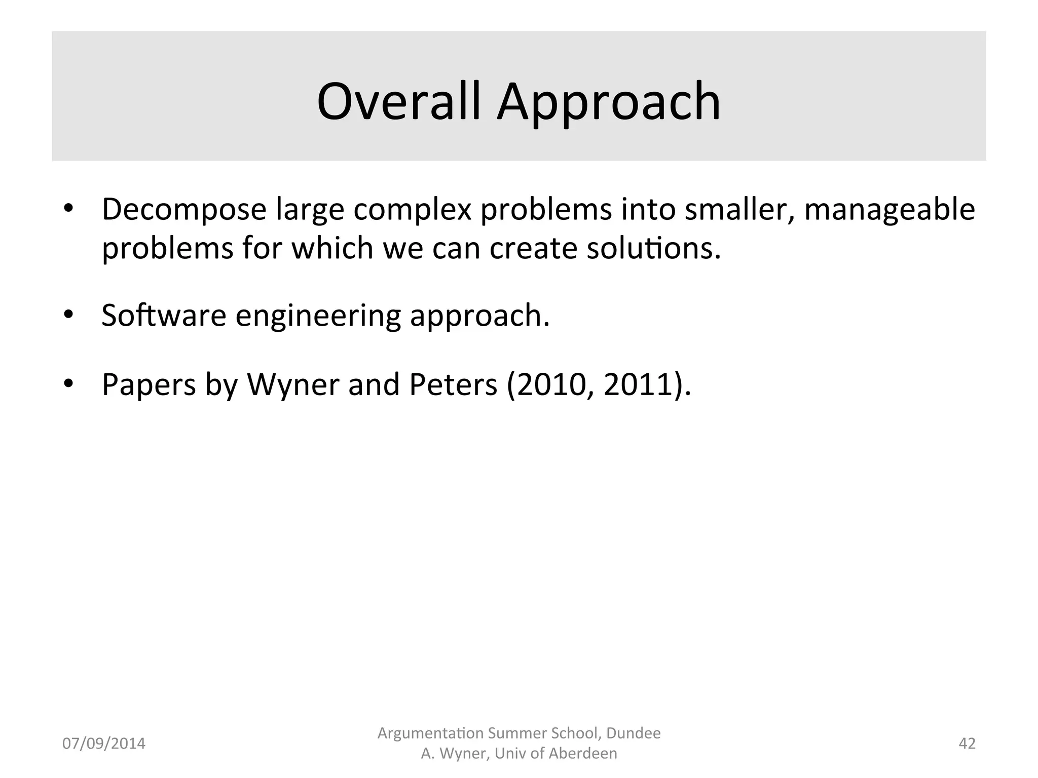 Approaches 
• Knowledge 
light 
in 
terms 
of 
knowledge 
of 
the 
domain 
or 
of 
language 
– 
sta.s.cal 
or 
machine 
learning 
approaches. 
Algorithmically 
compare 
and 
contrast 
large 
bodies 
of 
textual 
data, 
iden.fying 
regulari.es 
and 
similari.es. 
Sparse 
data 
problem. 
Need 
a 
‘gold 
standard’. 
No 
rules 
extracted. 
Opaque. 
Hard 
to 
modify. 
• Knowledge 
heavy 
in 
terms 
of 
lists, 
rules, 
and 
processes. 
Labour 
and 
knowledge 
intensive. 
Creates 
gold 
standards. 
Transparent. 
Can 
jus.fy 
outcomes. 
Can 
'correct' 
solu.ons. 
• Can 
do 
either. 
Where 
textual 
traceability 
(jus.fica.on) 
is 
essen.al, 
knowledge 
heavy 
is 
important. 
Argumenta.on 
Summer 
School, 
Dundee 
07/09/2014 
A. 
Wyner, 
Univ 
of 
Aberdeen 
41 
 