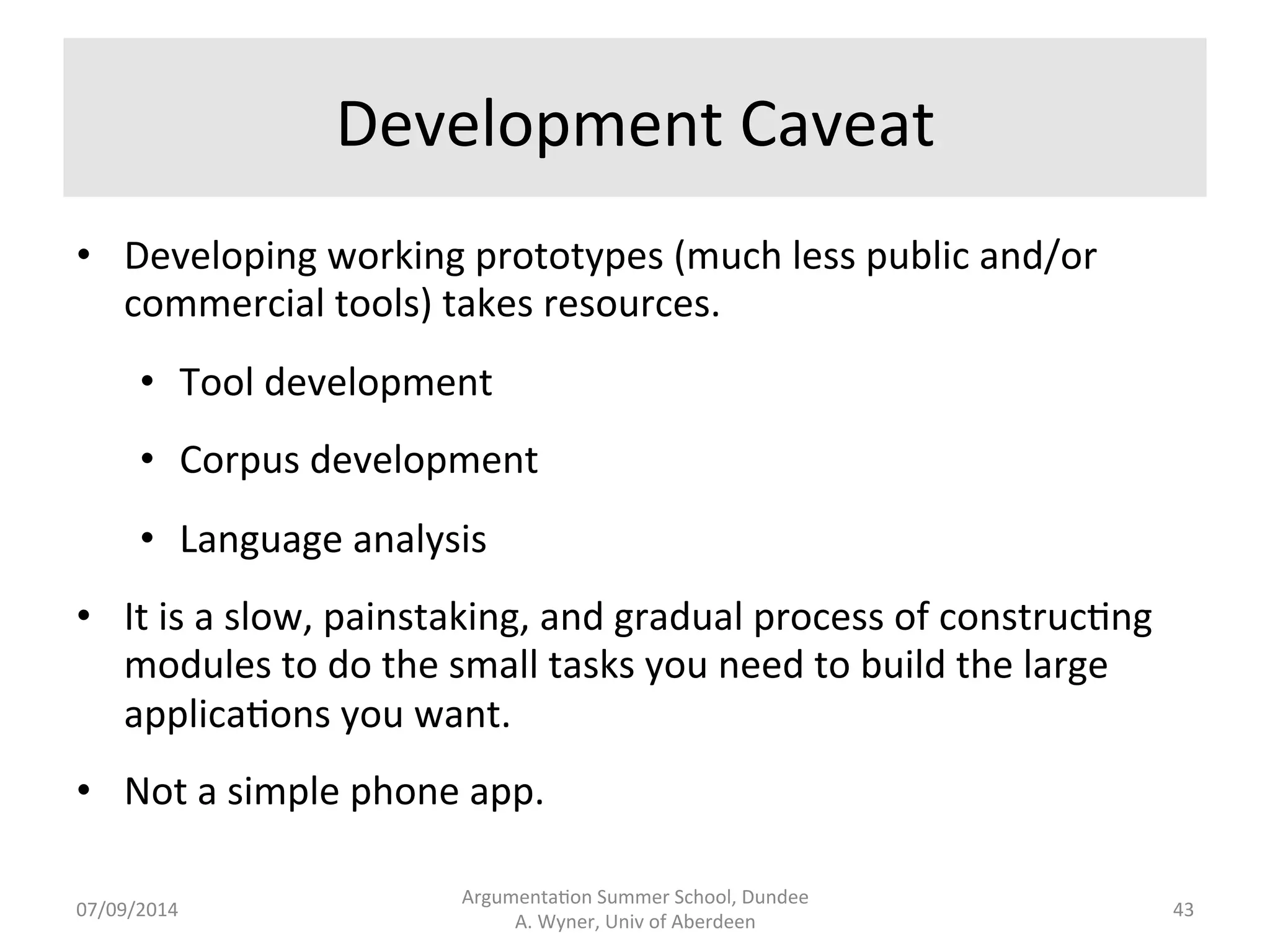 Overall 
Approach 
• Decompose 
large 
complex 
problems 
into 
smaller, 
manageable 
problems 
for 
which 
we 
can 
create 
solu.ons. 
• Soware 
engineering 
approach. 
• Papers 
by 
Wyner 
and 
Peters 
(2010, 
2011). 
Argumenta.on 
Summer 
School, 
Dundee 
07/09/2014 
A. 
Wyner, 
Univ 
of 
Aberdeen 
42 
 