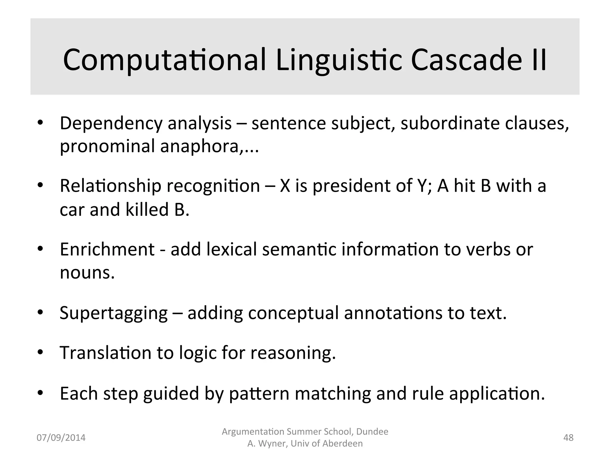Computa.onal 
Linguis.c 
Cascade 
I 
• Sentence 
segmenta.on 
-­‐ 
divide 
text 
into 
sentences. 
• Tokenisa.on 
-­‐ 
words 
iden.fied 
by 
spaces 
between 
them. 
• Part 
of 
speech 
tagging 
-­‐ 
noun, 
verb, 
adjec.ve.... 
• Morphological 
analysis 
-­‐ 
singular/plural, 
tense, 
nominalisa.on, 
... 
• Shallow 
syntac.c 
parsing/chunking 
-­‐ 
noun 
phrase, 
verb 
phrase, 
subordinate 
clause, 
.... 
• Named 
en.ty 
recogni.on 
-­‐ 
the 
en..es 
in 
the 
text. 
Argumenta.on 
Summer 
School, 
Dundee 
07/09/2014 
A. 
Wyner, 
Univ 
of 
Aberdeen 
47 
 