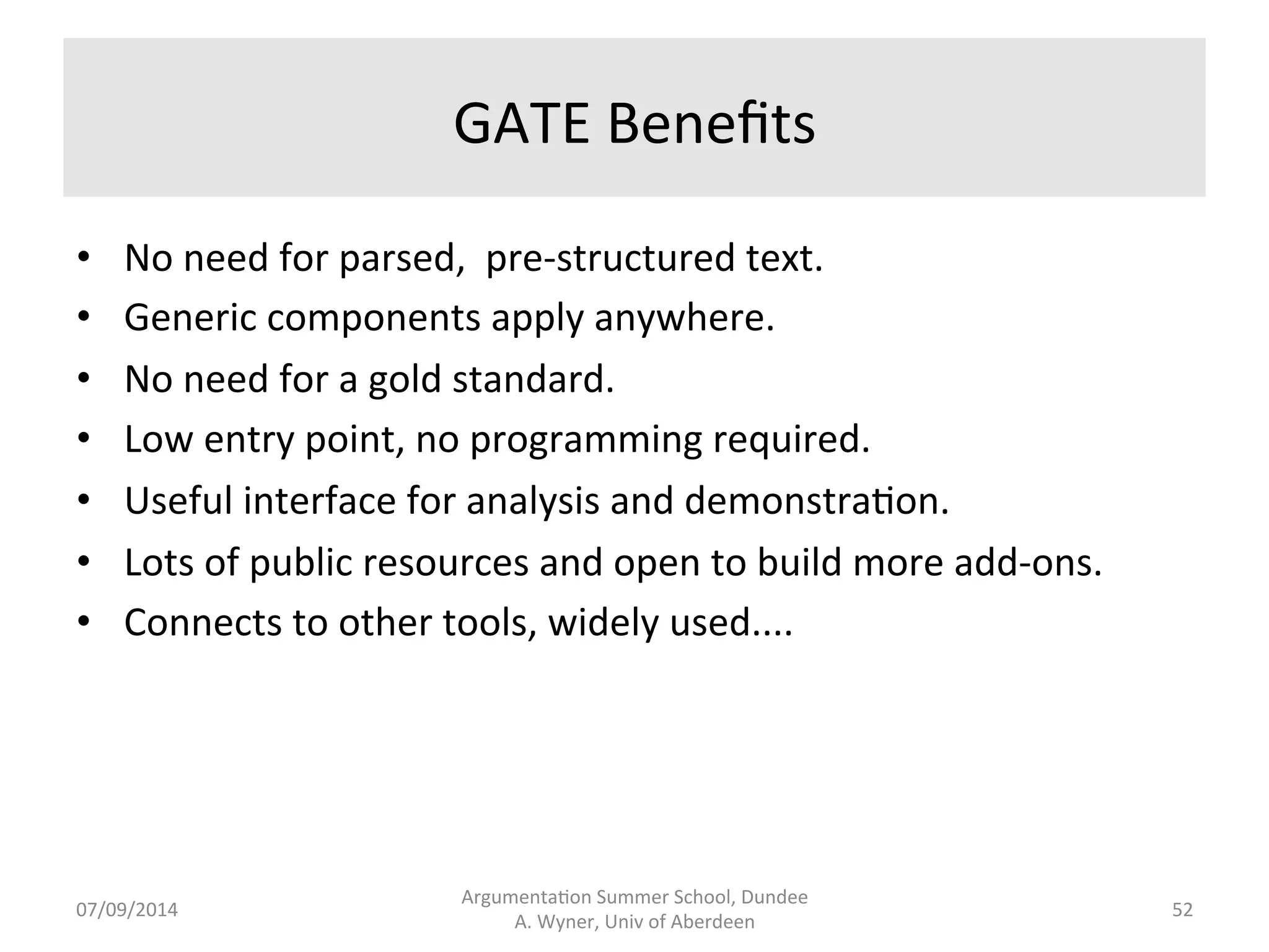 GATE 
• General 
Architecture 
for 
Text 
Engineering 
(GATE) 
-­‐ 
open 
source 
framework 
which 
supports 
plug-­‐in 
NLP 
components 
to 
process 
a 
corpus 
of 
text. 
• GATE 
Training 
Courses 
h[ps://gate.ac.uk/ 
• A 
GUI 
to 
work 
with 
the 
tools. 
• A 
Java 
library 
to 
develop 
further 
applica.ons. 
• Components 
and 
sequences 
of 
processes, 
each 
process 
feeding 
the 
next 
in 
a 
“pipeline”. 
• Annotated 
text 
output 
or 
other 
sorts 
of 
output. 
Argumenta.on 
Summer 
School, 
Dundee 
07/09/2014 
A. 
Wyner, 
Univ 
of 
Aberdeen 
51 
 