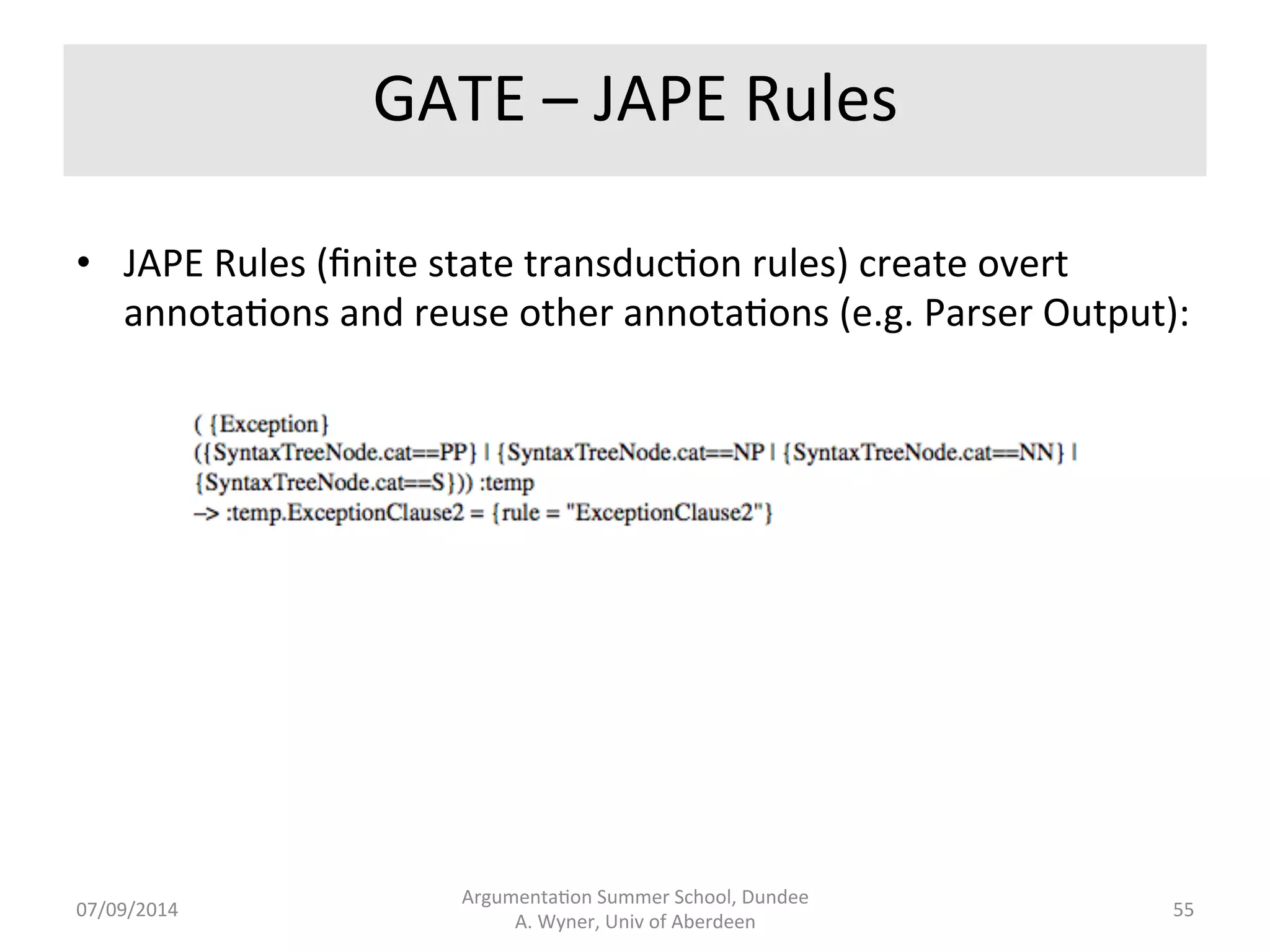 GATE 
-­‐ 
Gaze[eers 
• Gaze[eers 
are 
lookup 
lists 
that 
add 
features 
-­‐ 
when 
a 
string 
in 
the 
text 
is 
located 
in 
a 
lookup 
list, 
annotate 
the 
string 
in 
the 
text 
with 
the 
feature. 
Conceptual 
covers. 
• Feature: 
list 
of 
items... 
• Obliga.on: 
ought, 
must, 
obliged, 
obliga.on.... 
• Excep.on: 
unless, 
except, 
but, 
apart 
from.... 
• Verbs 
according 
to 
thema.c 
roles: 
lists 
of 
verbs 
and 
their 
associated 
roles, 
e.g. 
run 
has 
an 
agent 
(Bill 
ran), 
rise 
has 
a 
theme 
(The 
wind 
blew). 
07/09/2014 
Argumenta.on 
Summer 
School, 
Dundee 
A. 
Wyner, 
Univ 
of 
Aberdeen 
54 
 