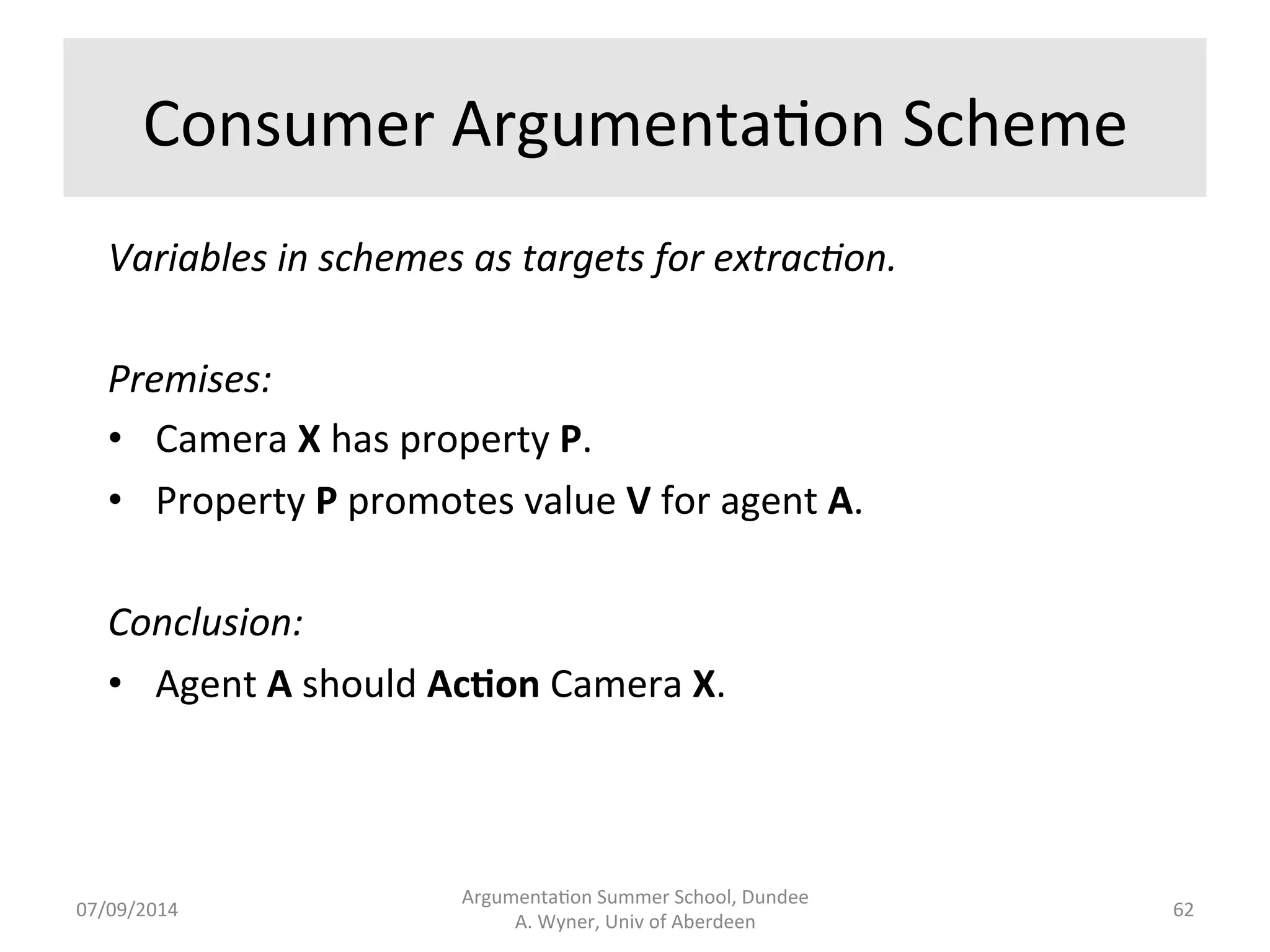 Goals 
• Extract 
arguments 
distributed 
across 
a 
corpora 
and 
evaluate 
them 
with 
formal, 
automated 
tools. 
• Speed 
the 
work 
of 
human 
analysts. 
• Provide 
semi-­‐automa3c 
support. 
• Use 
aspects 
of 
NLP 
to 
incrementally 
address 
a 
range 
of 
problems 
(ambiguity, 
structure, 
contrasts,....) 
• Wyner, 
Schneider, 
Atkinson, 
and 
Bench-­‐Capon 
(2012). 
Argumenta.on 
Summer 
School, 
Dundee 
07/09/2014 
A. 
Wyner, 
Univ 
of 
Aberdeen 
61 
 