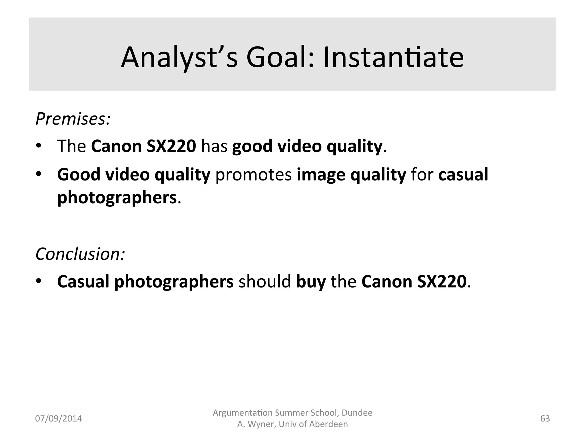 Consumer 
Argumenta.on 
Scheme 
Variables 
in 
schemes 
as 
targets 
for 
extrac7on. 
Premises: 
• Camera 
X 
has 
property 
P. 
• Property 
P 
promotes 
value 
V 
for 
agent 
A. 
Conclusion: 
• Agent 
A 
should 
Ac;on 
Camera 
X. 
Argumenta.on 
Summer 
School, 
Dundee 
07/09/2014 
A. 
Wyner, 
Univ 
of 
Aberdeen 
62 
 