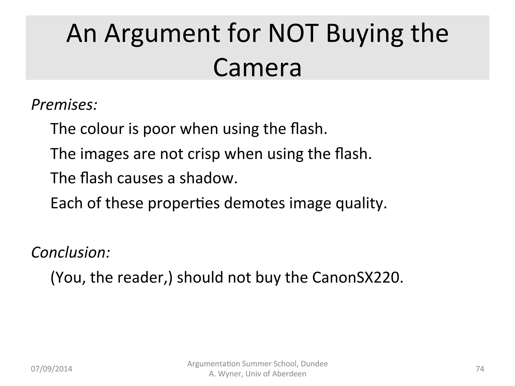 An 
Argument 
for 
Buying 
the 
Camera 
Premises: 
The 
pictures 
are 
perfectly 
exposed. 
The 
pictures 
are 
well-­‐focused. 
No 
camera 
shake. 
Good 
video 
quality. 
Each 
of 
these 
proper.es 
promotes 
image 
quality. 
Conclusion: 
(You, 
the 
reader,) 
should 
buy 
the 
CanonSX220. 
Argumenta.on 
Summer 
School, 
Dundee 
07/09/2014 
A. 
Wyner, 
Univ 
of 
Aberdeen 
73 
 