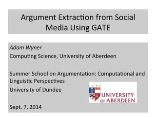 Argument 
Extrac.on 
from 
Social 
Media 
Using 
GATE 
Adam 
Wyner 
Compu.ng 
Science, 
University 
of 
Aberdeen 
Summer 
School 
on 
Argumenta.on: 
Computa.onal 
and 
Linguis.c 
Perspec.ves 
University 
of 
Dundee 
Sept. 
7, 
2014 
 