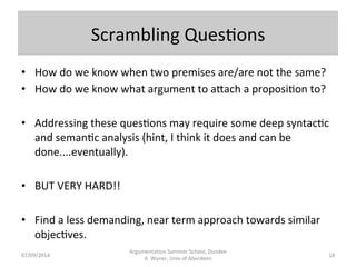 Scrambling 
Ques.ons 
Argumenta.on 
Summer 
School, 
Dundee 
07/09/2014 
A. 
Wyner, 
Univ 
of 
Aberdeen 
• How 
do 
we 
know 
when 
two 
premises 
are/are 
not 
the 
same? 
• How 
do 
we 
know 
what 
argument 
to 
a[ach 
a 
proposi.on 
to? 
• Addressing 
these 
ques.ons 
may 
require 
some 
deep 
syntac.c 
and 
seman.c 
analysis 
(hint, 
I 
think 
it 
does 
and 
can 
be 
done....eventually). 
• BUT 
VERY 
HARD!! 
• Find 
a 
less 
demanding, 
near 
term 
approach 
towards 
similar 
objec.ves. 
18 
 