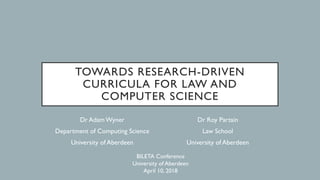 TOWARDS RESEARCH-DRIVEN
CURRICULA FOR LAW AND
COMPUTER SCIENCE
Dr AdamWyner
Department of Computing Science
University of Aberdeen
Dr Roy Partain
Law School
University of Aberdeen
BILETA Conference
University of Aberdeen
April 10, 2018
 