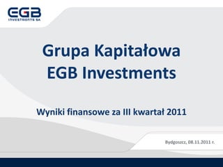 Grupa Kapitałowa
 EGB Investments
Wyniki finansowe za III kwartał 2011

                              Bydgoszcz, 08.11.2011 r.
 