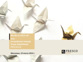 Wyniki za 2013 rok
oraz
perspektywy rozwoju
Grupy Kapitałowej
P.R.E.S.C.O.
Warszawa, 19 marca 2014 r.
 