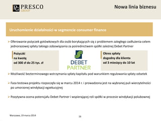 16
Uruchomienie działalności w segmencie consumer finance
Oferowanie pożyczek gotówkowych dla osób borykających się z problemem zaległego zadłużenia celem
jednorazowej spłaty takiego zobowiązania za pośrednictwem spółki zależnej Debet Partner
Możliwość bezterminowego wstrzymania spłaty kapitału pod warunkiem regulowania spłaty odsetek
Faza testowa projektu rozpoczęła się w marcu 2014 r. i prowadzona jest na wybranej puli wierzytelności
po umorzonej windykacji egzekucyjnej
Pozytywna ocena potencjału Debet Partner i wspierającej roli spółki w procesie windykacji polubownej
Warszawa, 19 marca 2014
Pożyczki
na kwotę
od 300 zł do 25 tys. zł
Okres spłaty
dogodny dla klienta
od 3 miesięcy do 10 lat
 