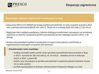17
Rozpoczęcie pilotażu i działalności inwestycyjnej w Rosji
Zakup przez P.R.E.S.C.O. GROUP pierwszego portfela wierzytelności na rynku rosyjskim w grudniu 2013
roku o wartości nominalnej 826,24 mln rubli, tj. 76,64 mln zł za kwotę 26,03 mln rubli, tj. 2,41 mln zł
Negocjacje celem podjęcia współpracy z lokalnie działającymi podmiotami zajmującymi się windykacją
należności na zlecenie i przekazania portfeli wierzytelności (w tym nabytego w grudniu 2013 r. ) do
obsługi.
Kontynuacja prowadzenia polityki inwestycyjnej na nowym rynku poprzez uczestnictwo w
organizowanych przetargach na sprzedaż wierzytelności.
Warszawa, 19 marca 2014
Charakterystyka rynku rosyjskiego:
według szacunków spółki wartość rynku sprzedaży wierzytelności konsumenckich w Rosji
w 2013 r. wynosiła ok. 186 mld rubli (tj. ok. 19 mld zł) - zakładany wzrost w kolejnych
latach, w 2014 o prawie 8%
średnie ceny transakcyjne za portfele wierzytelności na poziomie ponad trzykrotnie niższym
niż na rynku polskim
portfele wyższej jakości (o krótszym okresie przeterminowania) trafiające na rynek
 