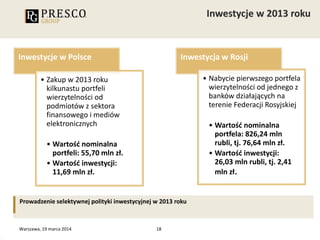 18
Inwestycje w Polsce
• Zakup w 2013 roku
kilkunastu portfeli
wierzytelności od
podmiotów z sektora
finansowego i mediów
elektronicznych
• Wartość nominalna
portfeli: 55,70 mln zł.
• Wartość inwestycji:
11,69 mln zł.
Inwestycja w Rosji
• Nabycie pierwszego portfela
wierzytelności od jednego z
banków działających na
terenie Federacji Rosyjskiej
• Wartość nominalna
portfela: 826,24 mln
rubli, tj. 76,64 mln zł.
• Wartość inwestycji:
26,03 mln rubli, tj. 2,41
mln zł.
Prowadzenie selektywnej polityki inwestycyjnej w 2013 roku
Warszawa, 19 marca 2014
 