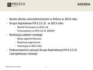 Warszawa, 19 marca 2014 2
 Rynek obrotu wierzytelnościami w Polsce w 2013 roku
 Grupa Kapitałowa P.R.E.S.C.O. w 2013 roku
 Wyniki finansowe za 2013 rok
 Finansowanie w P.R.E.S.C.O. GROUP
 Realizacja założeń strategii
 Nowy segment biznesu
 Ekspansja zagraniczna
 Inwestycje w 2013 roku
 Podsumowanie sytuacji Grupy Kapitałowej P.R.E.S.C.O.
i perspektywy rozwoju
 