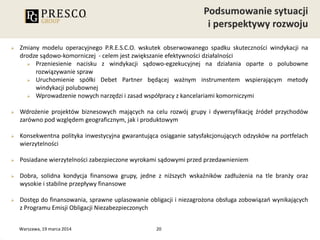 20
 Zmiany modelu operacyjnego P.R.E.S.C.O. wskutek obserwowanego spadku skuteczności windykacji na
drodze sądowo-komorniczej - celem jest zwiększanie efektywności działalności
 Przeniesienie nacisku z windykacji sądowo-egzekucyjnej na działania oparte o polubowne
rozwiązywanie spraw
 Uruchomienie spółki Debet Partner będącej ważnym instrumentem wspierającym metody
windykacji polubownej
 Wprowadzenie nowych narzędzi i zasad współpracy z kancelariami komorniczymi
 Wdrożenie projektów biznesowych mających na celu rozwój grupy i dywersyfikację źródeł przychodów
zarówno pod względem geograficznym, jak i produktowym
 Konsekwentna polityka inwestycyjna gwarantująca osiąganie satysfakcjonujących odzysków na portfelach
wierzytelności
 Posiadane wierzytelności zabezpieczone wyrokami sądowymi przed przedawnieniem
 Dobra, solidna kondycja finansowa grupy, jedne z niższych wskaźników zadłużenia na tle branży oraz
wysokie i stabilne przepływy finansowe
 Dostęp do finansowania, sprawne uplasowanie obligacji i niezagrożona obsługa zobowiązań wynikających
z Programu Emisji Obligacji Niezabezpieczonych
Warszawa, 19 marca 2014
 