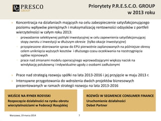 Koncentracja na działaniach mających na celu zabezpieczenie satysfakcjonującego
poziomu wpływów pieniężnych i maksymalizację rentowności odzysków z portfeli
wierzytelności w całym roku 2013:
◦ prowadzenie selektywnej polityki inwestycyjnej w celu zapewnienia satysfakcjonującej
stopy zwrotu z inwestycji w dłuższym okresie (tylko okazje inwestycyjne)
◦ przyspieszone skierowanie spraw do EPU pierwotnie zaplanowanych na późniejsze okresy
celem uniknięcia wyższych kosztów i dłuższego czasu oczekiwania na rozstrzygnięcia
sądów rejonowych
◦ prace nad zmianami modelu operacyjnego wprowadzającymi większy nacisk na
windykację polubowną i indywidualne ugody z osobami zadłużonymi
 Prace nad strategią rozwoju spółki na lata 2013-2016 i jej przyjęcie w maju 2013 r.
 Intensywne przygotowania do wdrożenia dwóch projektów biznesowych
prezentowanych w ramach strategii rozwoju na lata 2013-2016
7
WEJŚCIE NA RYNEK ROSYJSKI
Rozpoczęcie działalności na rynku obrotu
wierzytelnościami w Federacji Rosyjskiej
ROZWÓJ W SEGMENCIE CONSUMER FINANCE
Uruchomienie działalności
Debet Partner
Warszawa, 19 marca 2014
 