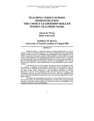 NATIONAL FORUM OF APPLIED EDUCATIONAL RESEARCH JOURNAL
VOLUME 20, NUMBER 1, 2006--2007
TEACHING VERSUS SCHOOL
ADMINISTRATION:
THE CHOICE LEADERSHIP-SKILLED
WOMEN TEACHERS MAKE
Susan R. Wynn
Duke University
Kathleen M. Brown
University of North Carolina at Chapel Hill
ABSTRACT
Indicators point to a potential shortage of school administrators, as well as
teachers, in the USA. Without doubt, the role of the principal has grown increasingly
complex in light of greater accountability and problematical social complexities. In an
effort to be proactive, the primary objective of this qualitative research study was to gain
a better understanding of why leadership-skilled women teachers choose to remain in
the classroom rather than seek administrative positions. Two sub-questions emerged: (a)
How do leadership-skilled women teachers perceive the principalship role? And (b)
What barriers related to school administration do leadership-skilled women teachers
identify?
Four constructs were used to analyze the data and present the findings. Under
the construct of language the participants’ perceptions of the principal’s and the
teacher’s role are analyzed. In the section on power, points of resistance are explored.
The third section relates subjectivity to the participants’ discussion on viewing
themselves in the role of the principal. Finally, the last construct of common sense
assumptions addresses the topic of women as nurturers, and, more specifically, the
career choices the participants would make if they were given the opportunity to make
different choices.
The women who participated in this study see a great divide between the role of
the teacher and the role of the school administrator. In light of the growing educator
shortage, one possible solution might be to restructure the job responsibilities of the
principal, for instance with co-principalships.
3
 