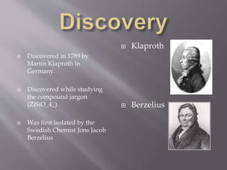  Discovered in 1789 by
Martin Klaproth in
Germany.
 Discovered while studying
the compound jargon
(ZiSiO_4_)
 Was first isolated by the
Swedish Chemist Jons Jacob
Berzelius
 Klaproth
 Berzelius
 